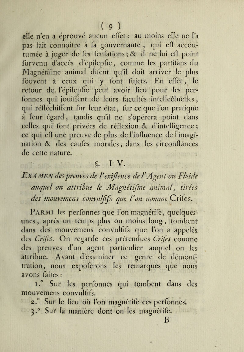 elle n’en a éprouvé aucun effet : au moins elle ne l’a pas fait connoître à fa gouvernante , qui efl: accou- tumée à juger de Tes fenfations ; de. il ne lui efl point furvenu d’accès d’épilepfie, comme les partifans (fu Magnétifme animal difent qu’il doit arriver le plus fouvent à ceux qui y font fujets. En effet, le retour de, l’épilepfie peut avoir lieu pour les per- fonnes qui jouiffent de leurs facultés intelleélueiles, qui réfléchiffent fur leur état, fur ce que l’on pratique à leur égard, tandis qu’il ne s’opérera point dans celles qui font privées de réflexion & d’inteliigence ; ce qui efl une preuve de plus de l’influence de l’imagi- naiion & des caufes morales, dans {es circonflances de cette nature. §. I V. Examen des preuves de dexijlence de V Agent ou Fluide auquel on attribue le Magnétifme animal, tirées des mouvemens convulffs que F on nomme Crifes. Parmi les perfonnes que l’on magnétife, quelques- unes , après un temps plus ou moins long , tombent dans des mouvemens convulfifs que l’on a appelés des Crifes. On regarde ces prétendues Crifes comme des preuves d’un agent particulier auquel on les attribue. Avant d’examiner ce genre de démonf- tration, nous expoferons les remarques que nous avons faites : 1 Sur les perfonnes qui tombent dans des mouvemens convulfifs. 2. ° Sur le lieu où l’on magnétife ces perfonnes. 3. ® Sur la manière dont on les magnétife. B