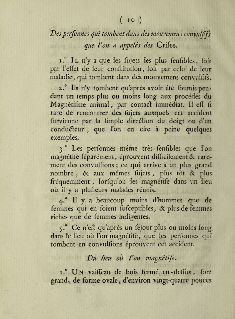 ( >0 ) Desperfoîtnes qui tombent dans des moiivemens comulfifs que Von a appelés des Crifes. IIl n’y a que les fujets les plus fenfibles, Toit par l’effet de leur conftitution, foit par celui de leur maladie, qui tombent dans des mouvemens convulfifs. 2,.° Ils n’y tombent qu’après avoir été fournis pen- dant un temps plus ou moins long aux procédés du JVIagnétifme animal, par contaél immédiat. Il efl: fi rare de rencontrer des fujets auxquels cet accident furvienne par la fimple direélion du doigt ou d’un conduéleur , que l’on en cite à peine quelques exemples. 3. ° Les perfonnes même très-fenfibles que l’on magnétife féparément, éprouvent difficilement & rare- ment des convulfions ; ce qui arrive à un plus grand nombre , & aux mêmes fujets, plus tôt & plus fréquemment , lorfqu’on les magnétife dans un lieu où il y a plufieurs malades réunis. 4. ° II y a beaucoup moins d’hommes que de femmes qui en foient fufceptibles, &. plus de femmes riches que de femmes indigentes. 5. ® Ce n’efi qu après un féjourplus ou moins long dans le lieu où l’on magnétife, que les perfonnes qui' tombent en convulfions éprouvent cet accident. Du lîeit ou Von mapiétife.. 1.® Un vaiffeau de bois fermé en-deffus, fort grandde forme ovaIe>. d’environ vingt-quatre pouces