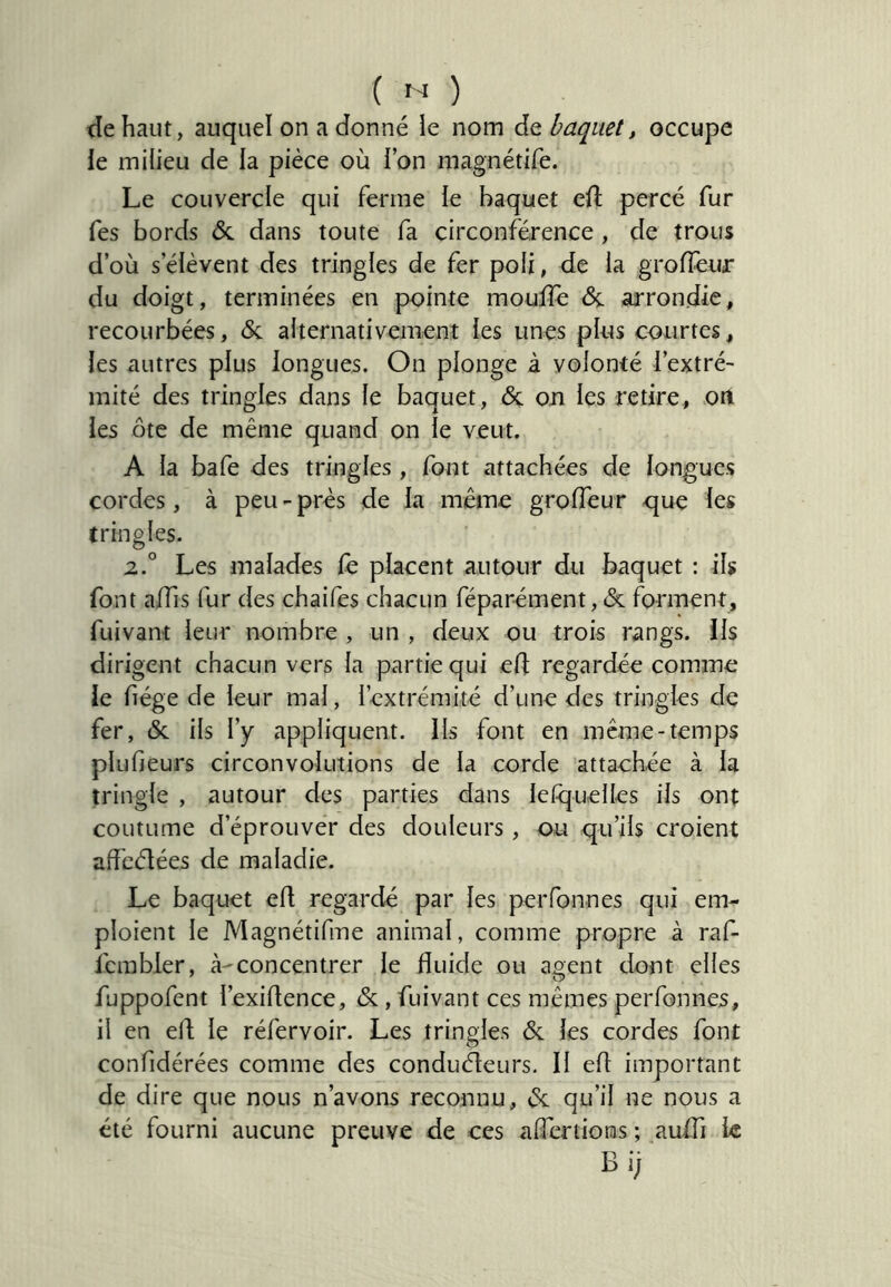 tie haut, auquel on a donné le nom de baquet, occupe le milieu de la pièce où l’on magnétife. Le couvercle qui ferme le baquet ell percé fur Tes bords &. dans toute fa circonférence , de trous d’où s’élèvent des tringles de fer poli, de la groffeuir du doigt, terminées en pointe moulîè & arrondie, recourbées, & alternativement les unes plus courtes, les autres plus longues. On plonge à volonté l’extré- mité des tringles dans le baquet, de on les retire, on les ôte de même quand on le veut. A la bafe des tringles, font attachées de longues cordes, à peu-près de la même grolTeur que les tringles. 2.° Les malades le placent autour du baquet ; ils font alTis fur des chaifes chacun féparément, de forment, fuivant leur nombre , un , deux ou trois rangs, ils dirigent chacun vers la partie qui ed regardée comme le fiége de leur mal, l’extrémité d’une des tringles de fer, de ils l’y appliquent. Ils font en meme-temps plufieurs circonvolutions de la corde attachée à la tringle , autour des parties dans lelquelles ils ont coutume d’éprouver des douleurs, ou qu’ils croient affeélées de maladie. Le baquet ed regardé par les perfonnes qui em- ploient le Magnétifme animal, comme propre à raf- fcmbler, à-concentrer le fluide ou anent dont elles fuppofent l’exidence, de, fuivant ces mêmes perfonnes, il en ed le réfervoir. Les tringles & les cordes font confidérées comme des conduéleurs. Il ed important de dire que nous n’avons reconnu, de qu’il ne nous a été fourni aucune preuve de ces aflertions ; auffi le Bi;