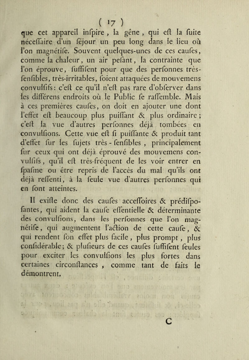 qu€ cet appareil infpire , la gêne , qui efl la fuite néceiïaire d’iin féjour un peu long dans le lieu où ion magnétife. Souvent quelques-unes de ces caufes, comme la chaleur, un air pefant, la contrainte que l’on éprouve, fLiffifent pour que des perfonnes très- fenfibles, très-irritables, foient attaquées demouvemens convulfifs: c’ed ce qu’il n’ed pas rare d’obferver dans les différens endroits où le Public fe raiïemble. Mais à ces premières caufes, on doit en ajouter une dont l’effet efl beaucoup plus puiffant & plus ordinaire ; c’e/l la vue d’autres perfonnes déjà tombées en convuifions. Cette vue efl fi puiffante ôc produit tant d’effet fur les fujets très - fenfibies , principalement fur ceux qui ont déjà éprouvé des mouvemens con- vulfifs , qu’il efl; très-fréquent de les voir entrer en fpafme ou être repris de l’accès du mal qu’ils ont déjà reffenti, à la feule vue d’autres perfonnes qui en font atteintes. II exifle donc des caufes acceffoires & prédifpo- fantes, qui aident la caufe effentielle & déterminante des convuifions, dans les perfonnes que l’on mag- nétife, qui augmentent l’adion de cette caufe, ^ qui rendent fon effet plus facile , plus prompt , plus confidérable; & plufieurs de ces caufes fuffifent feules pour exciter les convuifions les plus fortes dans certaines circonllances , comme tant de faits le démontrent. C