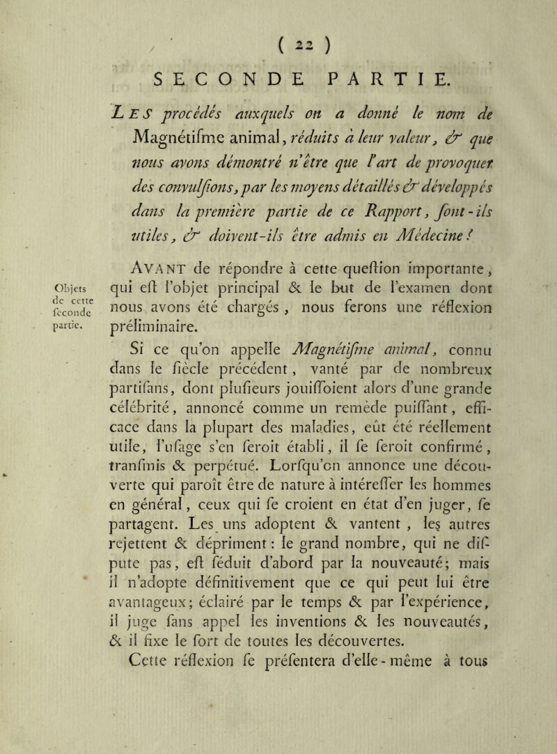 Objets de cette féconde partie. ( 22 ) SECONDE PARTIE. Les procédés auxquels on a donné le nom de Magnétifme animal, réduits à leur valeur, & que nous ayons démontré n être que F art de provoquer des convulJions,par les moyens détaillés & développés dans la premûre partie de ce Rapport, font - ils utiles, dr doivent-ils être admis en Adédecine l Avant de répondre à cette c|uedion importante, qui ed l’objet principal & ie bot de i’examen dont nous avons été chargés , nous ferons une réflexion préliminaire. Si ce qu’on appelle Magnétifme animal, connu dans le fiècle précédent, vanté par de nombreux partifans, dont plufieurs jouifToient alors d’une grande célébrité, annoncé comme un remède puiflant, effi- cace dans la plupart des maladies, eût été réellement utile, l’ufltge s’en feroit établi, il fe feroit confirmé, tranfmis de perpétué. Lorfqu’cn annonce une décou- verte qui paroît être de nature à intéreffer les hommes en général, ceux qui fe croient en état d’en juger, fe partagent. Les uns adoptent &. vantent , les autres rejettent & dépriment: le grand nombre, qui ne dif pute pas, efl fédiiit d’abord par la nouveauté; mais il n’adopte définitivement que ce qui peut lui être avantageux; éclairé par le temps & par l’expérience, il juge fans appel les inventions 6c les nouveautés, 6c il fixe le fort de toutes les découvertes. Cette réflexion fe préfentera d’elle-même à tous