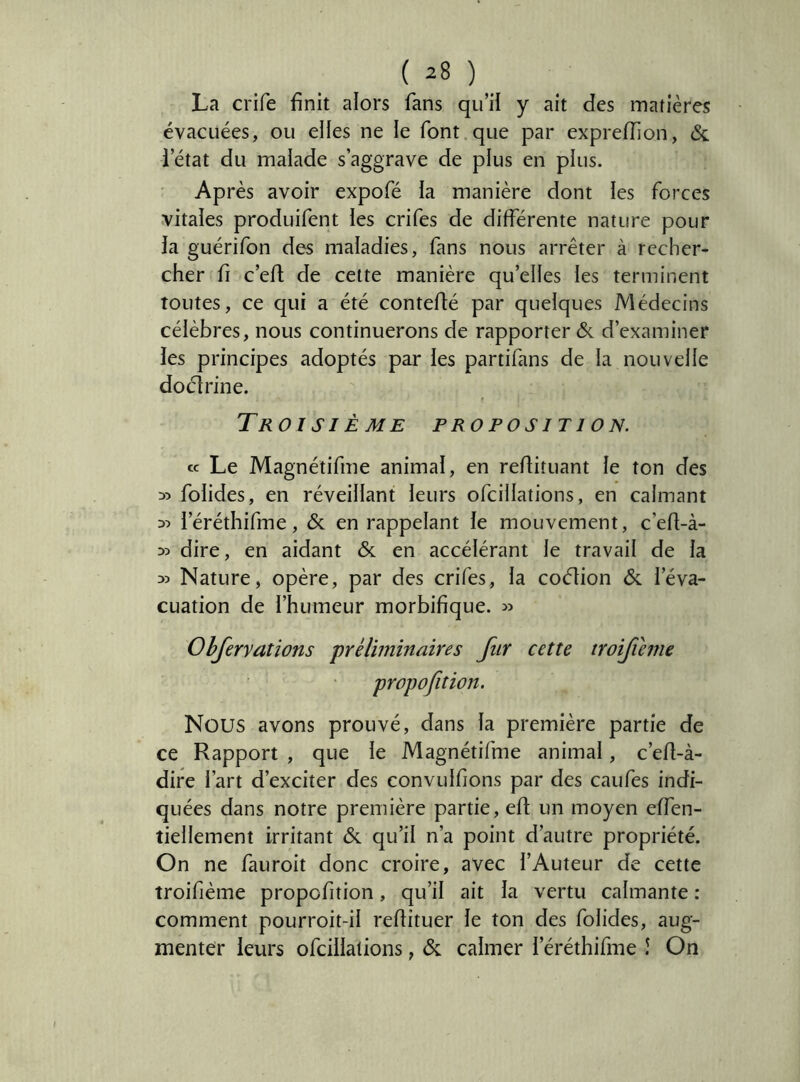 La crife finit alors fans qu’il y ait des matières évacuées, ou elles ne le font que par exprelTion, & l’état du malade s’aggrave de plus en plus. Après avoir expofé la manière dont les forces vitales produifent les crifes de différente nature pour la guérifon des maladies, fans nous arrêter à recher- cher fi c’efl de cette manière qu’elles les terminent toutes, ce qui a été conteflé par quelques Médecins célèbres, nous continuerons de rapporter & d’examiner les principes adoptés par les partifans de la nouvelle doélrine. Troisième proposition. cc Le Magnétifme animal, en redituant le ton des » folides, en réveillant leurs ofcillations, en calmant l’éréthifme, & en rappelant le mouvement, c’efl-à- » dire, en aidant & en accélérant le travail de la » Nature, opère, par des crifes, la coélion & l’éva- cuation de l’humeur morbifique. Ohfervations préliminaires fur cette troifieme propofition. Nous avons prouvé, dans la première partie de ce Rapport , que le Magnétifme animal, c’ed-à- dire l’art d’exciter des convulfions par des caufes indi- quées dans notre première partie, ed un moyen effen- tiellement irritant & qu’il n’a point d’autre propriété. On ne fauroit donc croire, avec l’Auteur de cette troifième propofition, qu’il ait la vertu calmante : comment pourroit-il redituer le ton des folides, aug- menter leurs ofcillations, & calmer l’éréthifme î On