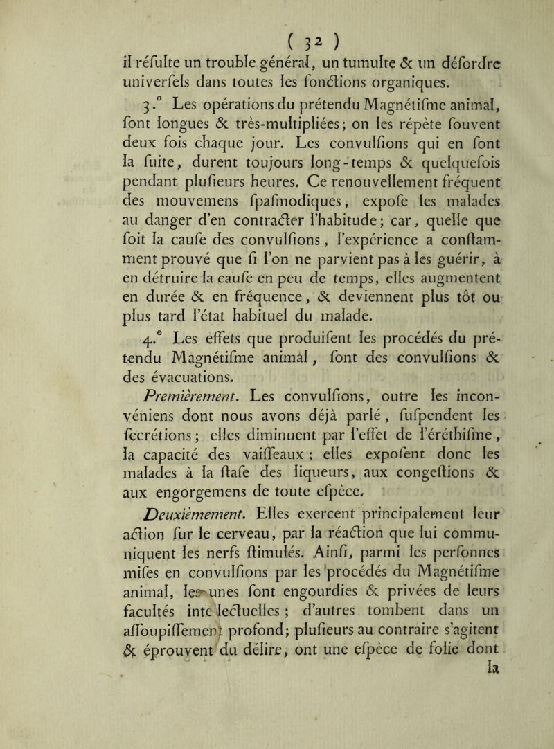 îl réfulte un trouble généra-I, un tumulte Sc un déforJre univerfels dans toutes les fondions organiques. 3Les opérations du prétendu Magnéiifme animal, font longues & très-multipliées ; on les répète fouvent deux fois chaque jour. Les convulfions qui en font la fuite, durent toujours long-temps 6c quelquefois pendant plufieurs heures. Ce renouvellement fréquent des mouvemens fpafmodiques, expofe les malades au danger d’en contrader l’habitude; car, quelle que foit la caufe des convulfions, l’expérience a condam- nient prouvé que fi l’on ne parvient pas à les guérir, à en détruire la caufe en peu de temps, elles augmentent en durée 6c en fréquence, 6c deviennent plus tôt ou plus tard l’état habituel du malade. 4.® Les effets que produifent les procédés du pré- tendu Magnétifme animal, font des convulfions 6c des évacuations. Premièrement. Les convulfions, outre les incon- véniens dont nous avons déjà parlé , fufpendent les fecrétions ; elles diminuent par l’effet de l’éréthifme, îa capacité des vaiffeaux ; elles expofent donc les malades à la ffafe des liqueurs, aux congédions 6c aux engorgemens de toute efpèce. Deuxièmement. Elles exercent principalement leur adion fur le cerveau, par la réadion que lui commu- niquent les nerfs dimulés. Ainfi, parmi les perfonnes mifes en convulfions par les'procédés du Magnétifme animal, lesrunes font engourdies 6c privées de leurs facultés inte leduelles ; d’autres tombent dans un affoupiffement profond; plufieurs au contraire s’agitent 6; éprouvent du délire, ont une efpèce de folie dont