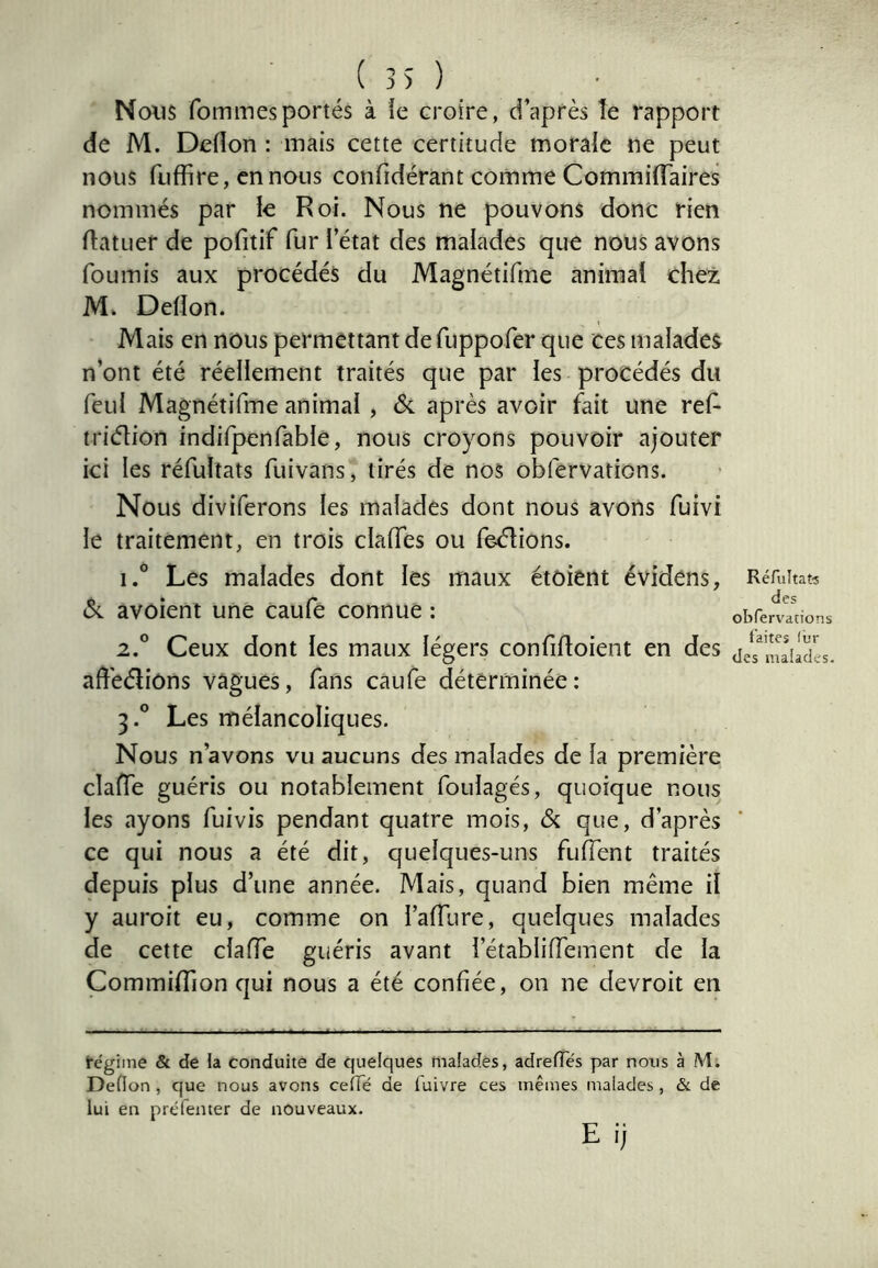 ( 3) ) Nous fommesportés à le croire, d’après îe rapport de M. DcHon : mais cette certitude morale ne peut nous fuffire, en nous confidérant comme CommilTaires nommés par le Roi. Nous ne pouvons donc rien ftatuer de pofitif fur l’état des malades que nous avons fournis aux procédés du Magnétifme animai chez M» Delîon. Mais en nous permettant defuppofer que ces malades n’ont été réellement traités que par les procédés du feul Magnétifme animal , 6i après avoir fait une ref- triétion indifpenfable, nous croyons pouvoir ajouter ici les réfultats fuivans, tirés de nos obfervations. Nous diviferons les malades dont nous avons fuivi le traitement, en trois claffes ou feélions. 1. ° Les malades dont les maux étôient évidens, Réfuitat-s <5; avoient une caufe connue : obfeivldons 2. ° Ceux dont les maux légers confifloient en des jel^n^iades. affeélions vagues, fans caufe déterminée: 3. ° Les mélancoliques. Nous n’avons vu aucuns des malades de la première claffe guéris ou notablement foulages, quoique nous les ayons fuivis pendant quatre mois, & que, d’après ce qui nous a été dit, quelques-uns fuffent traités depuis plus d’une année. Mais, quand bien même il y auroit eu, comme on l’affure, quelques malades de cette claffe guéris avant i’établiffement de la Commiffion qui nous a été confiée, on ne devroit en régime & de la conduite de quelques malades, adrelTés par nous à M. Dedon , que nous avons ceffé de luivre ces mêmes malades, & de lui en prélenter de nouveaux. E ij