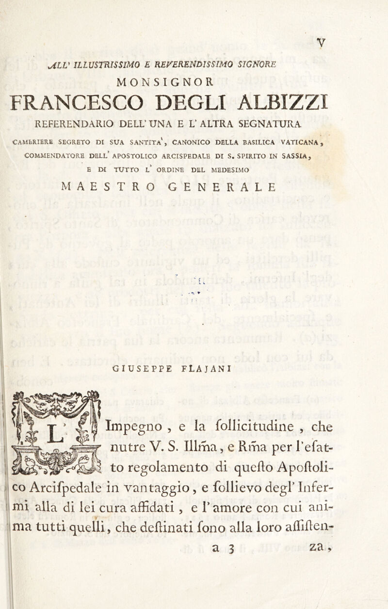 ^LV ILLUSTRISSIMO E RETERENDISSIMO SIGNORE MONSIGNOR FRANCESCO DEGLI ALBIZZI REFERENDARIO DELU UNA E L’ ALTRA SEGNATURA CAMERIERE SEGRETO DI SUA SANTITa', CANONICO DELLA BASILICA VATICANA, COMMENDATORE DELl’APOSTOLICO ARCISPEDALE DI S. SPIRITO IN SASSIA, E DI TUTTO L ORDINE DEL MEDESIMO MAESTRO GENERALE 1. GIUSEPPE FLAJANI Impegno , e la follicitiidine , che r nutre V. S. Illma, e Rma per l’efat- il to regolamento di (quello Apofloli- co Arcifpedale in vantaggio, e follievo degl’ Infer- 'J5 ♦ • !| mi alla di lei cura affidati, e T amore con cui ani- ' j ima tutti quelli, che deffinati fono alla loro alfiflen- a 3 za, 5