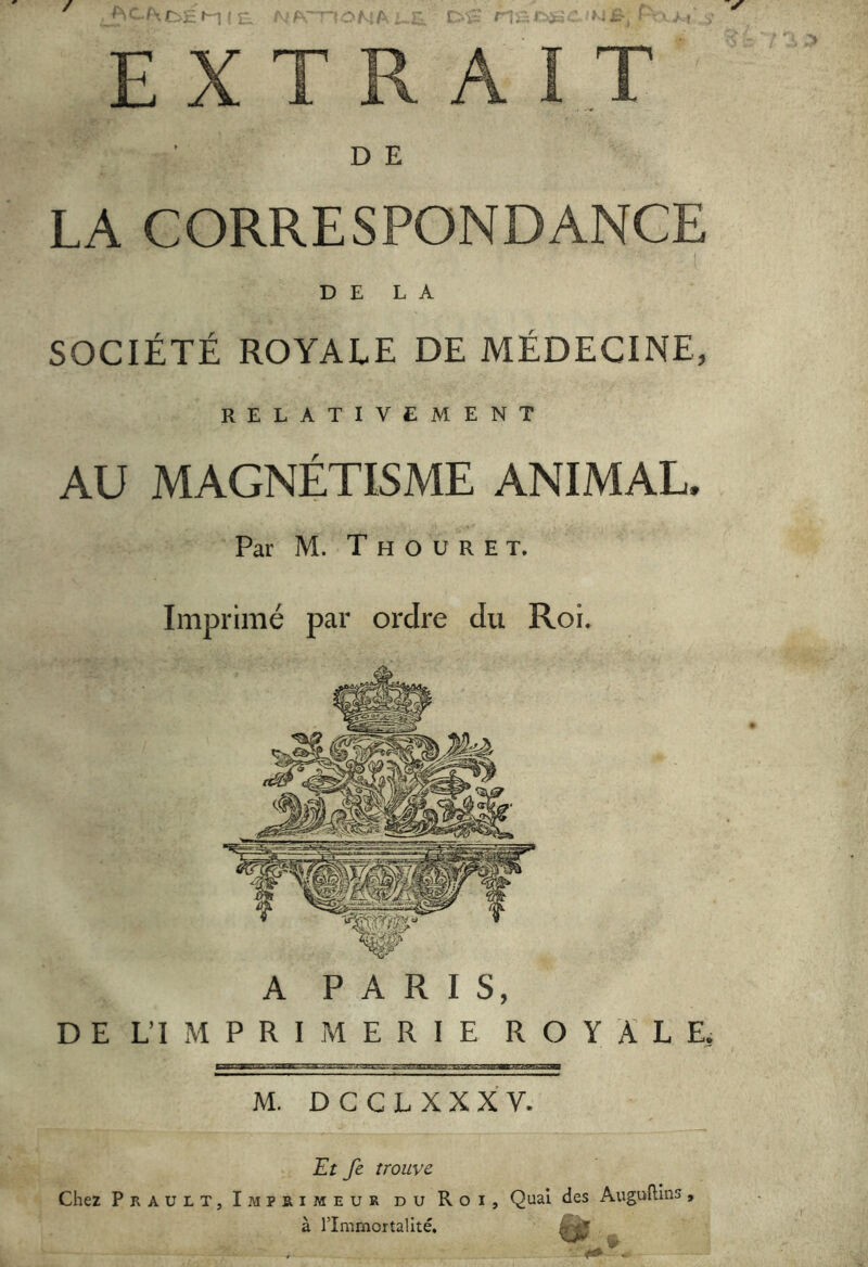 / ■. M I r I - r^. > ■ EXTRAIT D E LA CORRESPONDANCE DE LA SOCIÉTÉ ROYALE DE MEDECINE, RELATIVEMENT AU MAGNÉTISME ANIMAL. Par M. T H O U R E T, Imprimé par ordre du Roi. A PARIS, D E L’I M P R I M E R I E R O Y L E. M. DGCL XXXV. Et fe trouve Chez Prault, Imprimeur du Roi, Quai à l’Immortalité. des Auguflins,