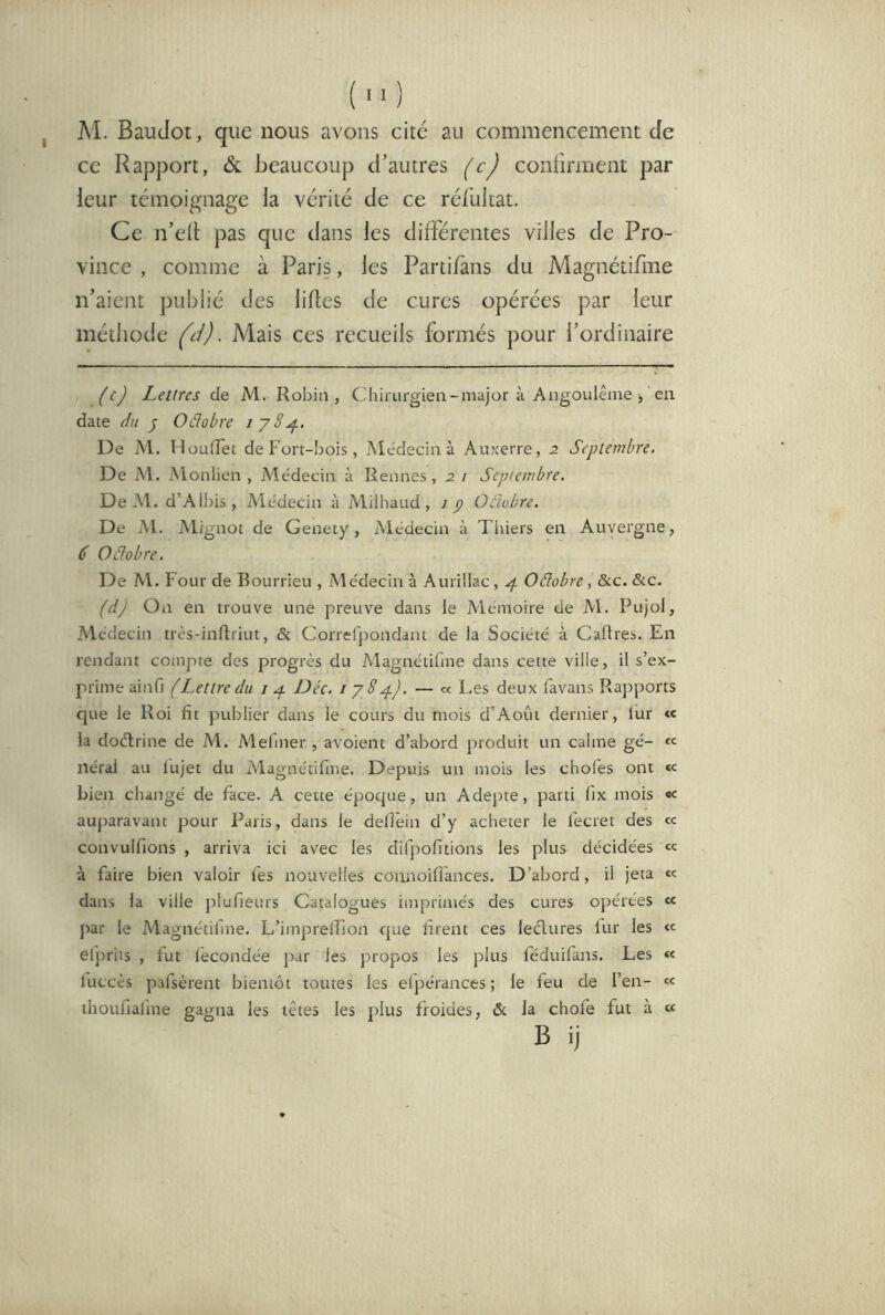 () M. Baudot, que nous avons cité au commencement de ce Rapport, & beaucoup d’autres (c) confirment par leur témoignage la vérité de ce rél'ukat. Ce n’ed pas que dans les différentes villes de Pro- vince , comme à Paris, les Partifàns du Magnétifme n’aient publié des lifles de cures opérées par leur méthode (ci). Mais ces recueils formés pour l’ordinaire (c) Lettres de M. Robin, Chirurgien-major à Angoulême j ' en date du J- Oâobre De M. HouiTet de Fort-bois, Médecin à Auxerre, 2 Septembre. De M. Monlien , Médecin à Rennes, 2 i Septembre. De M. d’Albis, Alédecin à Alilhaud, j p Oéhbre. De M. A'lignot de Genety, Alédecin à Thiers en Auvergne, C Oâobre. De Al. Four de Bourrieu , Médecin à Aurillac, 4 Oâobre, &c. &c. (dj On en trouve une preuve dans le Aiémoire de Al. Pujol, Alédecin très-inftriut, & Correfpondant de la Société à Cadres. En rendant compte des progrès du Alagnétifme dans cette ville, il s’ex- prime ainfi (Lettre du i ^ Déc. i j8^). — « Les deux favans Rapports que le Roi fit publier dans le cours du mois d’Aoûi dernier, lur <c la doélrine de Al. Alefmer., avoient d’abord produit un calme gé- « Itérai au lujet du Alagnétifme. Depuis un mois les chofes ont « bien changé de face. A cette époque, un Adepte, parti fix mois auparavant pour Paris, dans le defiein d’y acheter le fecret des « convulfions , arriva ici avec les difpofitions les plus décidées «c à faire bien valoir fes nouvelles coanoifl'ances. D’abord, il jeta «c dans la ville plufieurs Catalogues imprimés des cures opérées «c par le Alagnétilme. L’imprelîion que firent ces lectures fur les « elj)riis , fut fécondée par les propos les plus féduifans. Les « luccès pafsèrent bientôt toutes les elpérances ; le feu de l’en- « ihoufiafme gagna les têtes les plus froides, & la chofe fut à « B ij