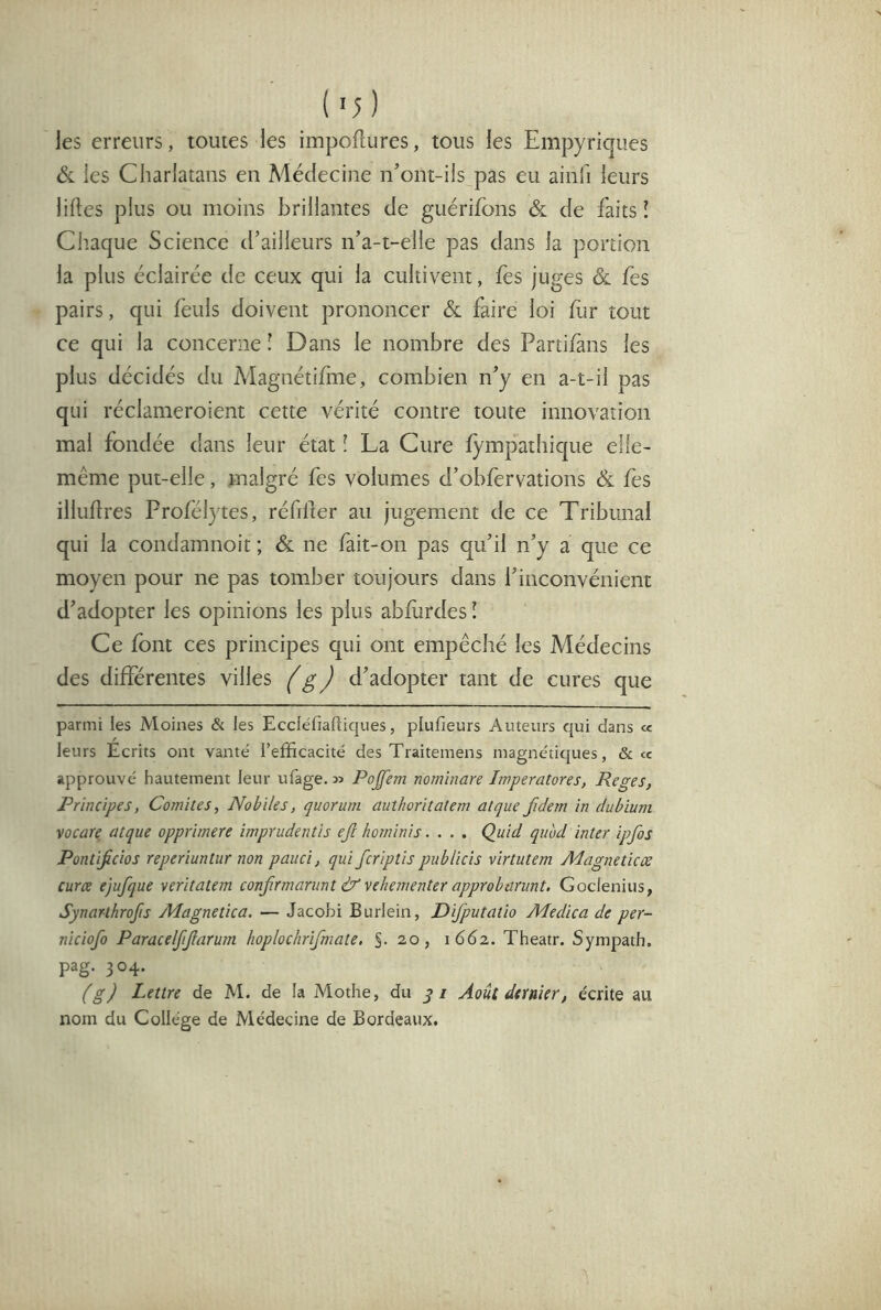 les erreurs, toutes les impoftures, tous les Empyriques ÔL les Charlatans en Médecine n’ont-ils pas eu ainfi leurs liftes plus ou moins brillantes de guérifons & de faits î Chaque Science d’ailleurs n’a-t-elie pas dans la portion la plus éclairée de ceux qui la cultivent, fes juges ôl fes pairs, qui feuls doivent prononcer & faire loi ftir tout ce qui la concerne l Dans le nombre des Partifans les plus décidés du Magnétifiaie, combien n’y en a-t-il pas qui réclameroient cette vérité contre toute innovation mal fondée dans leur état ! La Cure fympathique elle- même put-elle, malgré fes volumes d’obfervations & fes illuftres Profélytes, réfiller au jugement de ce Tribunal qui la condamnoit ; & ne fait-on pas qu’il n’y a que ce moyen pour ne pas tomber toujours dans l’inconvénient d’adopter les opinions les plus abftirdes ! Ce font ces principes qui ont empêché les Médecins des différentes villes g J d’adopter tant de cures que parmi les Moines & les Eccléfiaftiques, plufieurs Auteurs qui dans ce leurs Ecrits ont vanté l’efficacité des Traitemens magnétiques, & ce approuvé hautement leur ufage. n Poffem nominare Imperatores, Reges, Principes, Comités, Nobïles, quorum authoritatem atque fdem in dubium vocare atque opprimere imprudentis ejl horninis.... Quid quhd inter ipfos Pontifcios reperiuntur non pauci, qui fcriptis pnblicis virtutem Magne tic æ curce ejufque veritatem confirmanint & yehementer approbanint, Goclenius, Synarthrofis Magnetica. — Jacobi Burlein, Difputatio Medica de per- niciofo Paracelfijfarum hoplochrifmate. S- 20, 1662. Theatr. Sympath. pag. 304. (g) Lettre de M. de la Mothe, du yi Août dernier, écrite au nom du Collège de Médecine de Bordeaux.