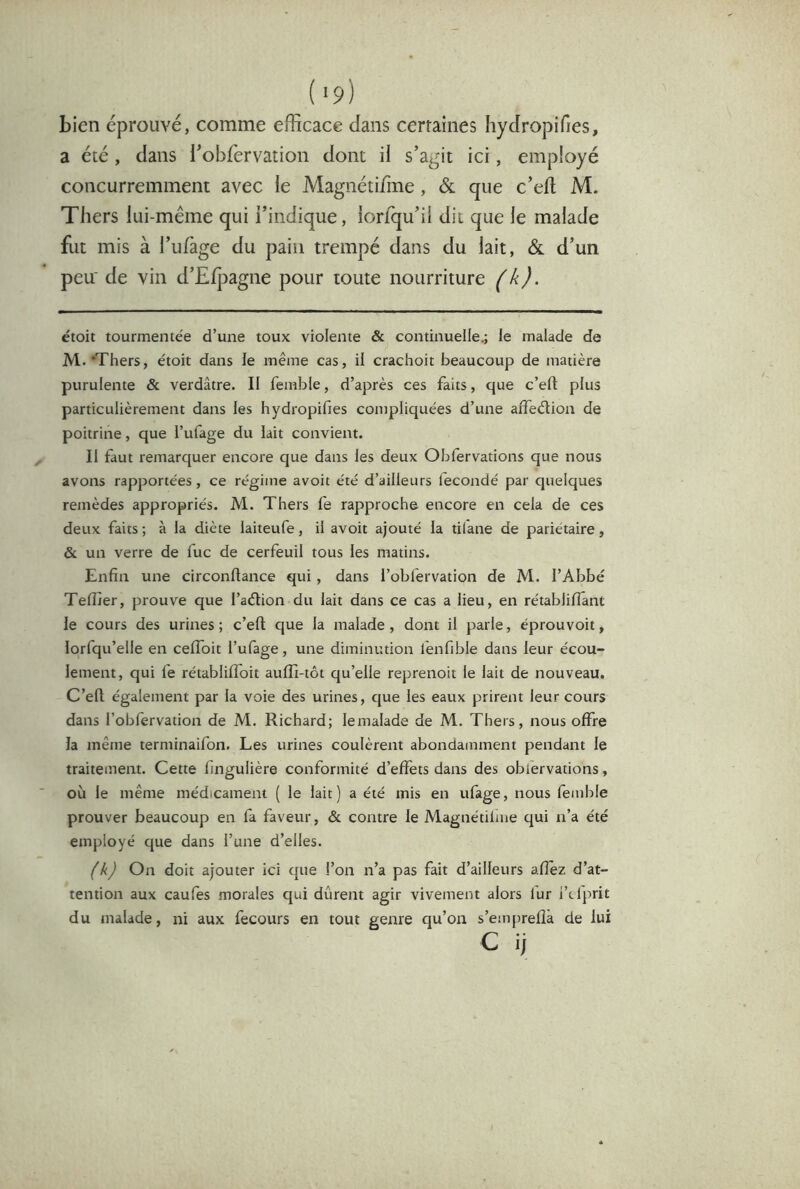 bien éprouvé, comme efficace dans certaines hydropifies, a été , dans robfervation dont il s’agit ici, employé concurremment avec le Magnétifine, & que c’efl M. Thers lui-même qui l’indique, lorfqu’il dit que le malade fut mis à Tulage du pain trempé dans du lait, & d’un peu' de vin d’Elpagne pour toute nourriture (h). étoit tourmentée d’une toux violente & continuelle.; le malade de M. ‘Thers, étoit dans le même cas, il crachoir beaucoup de matière purulente & verdâtre. II femble, d’après ces faits, que c’eft plus particulièrement dans les hydropifies compliquées d’une affedion de poitrine, que l’ufage du lait convient. II faut remarquer encore que dans les deux Obfervations que nous avons rapportées, ce régime avoit été d’ailleurs iecondé par quelques remèdes appropriés. Al. Thers fe rapproche encore en cela de ces deux faits ; à la diète laiteufe, il avoit ajouté la tilane de pariétaire, & un verre de fuc de cerfeuil tous les matins. Enfin une circonftance qui, dans l’obfervation de M. l’Abbé Telîier, prouve que l’adion du lait dans ce cas a lieu, en rétabliflant le cours des urines; c’ell que la malade, dont il parle, éprouvoit, lorfqu’elle en celfoit l’ufage, une diminution fenfible dans leur écou- lement, qui fe rétablilfoit auffi-tôt qu’elle reprenoit le lait de nouveau. C’efi; également par la voie des urines, que les eaux prirent leur cours dans l’oblérvation de Al. Richard; lemalade de M. Thers, nous offre la même terminaifon. Les urines coulèrent abondamment pendant le traitement. Cette fingulière conformité d’effets dans des obfervations, où le même médicament ( le lait) a été mis en ufage, nous femble prouver beaucoup en fa faveur, & contre le Magnétilme qui n’a été employé que dans l’une d’elles. (k) On doit ajouter ici que l’on n’a pas fait d’ailleurs allez d’at- tention aux caufes morales qui durent agir vivement alors fur i’tfprit du malade, ni aux fecours en tout genre qu’on s’emprefîà de lui C ij