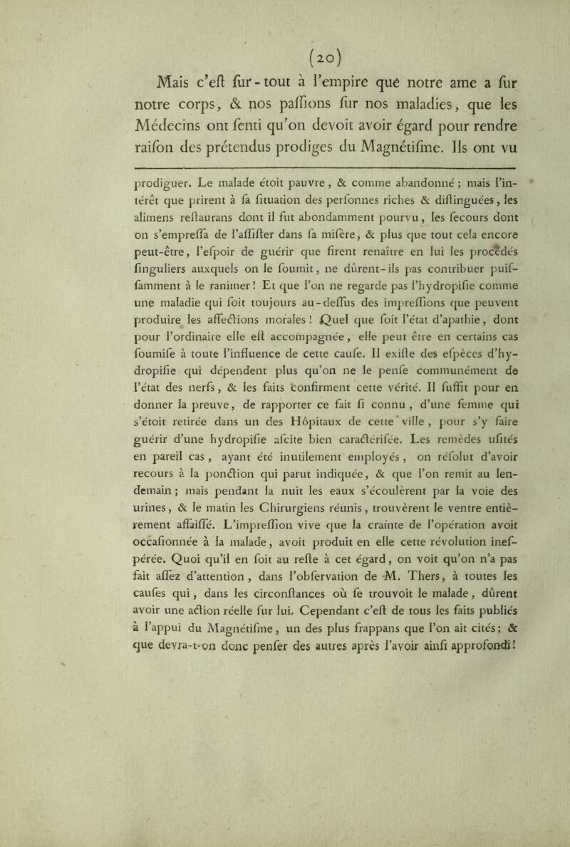 Mais c’eft flir-tout à l’empire que notre ame a fur notre corps, ôl nos palTions liir nos maladies, que les Médecins ont fcnti qu’on devoir avoir égard pour rendre raifon des prétendus prodiges du Magnétifme. Ils ont vu prodiguer. Le malade étoit pauvre, & comme abandonne' ; mais l’in- térêt que prirent à fa fituation des perfonnes riches & diflinguées, les alimens reftaurans dont il fut abondamment pourvu, les fecours dont on s’emprelîa de l’alîjfter dans fa mifère, & plus que tout cela encore peut-être, l’efpoir de guérir que firent renaître en lui les procédés finguliers auxquels on le fournit, ne durent-ils pas contribuer puif- famment à le ranimer! Et que l’on ne regarde pas l’hydropifie comme une maladie qui foit toujours au-defliis des impreffions que peuvent produire les affeélions morales ! E^uel que foit l’état d’apathie, dont pour l’ordinaire elle ell accompagnée, elle peut être en certains cas foumife à toute l’influence de cette caufe. 11 exifle des efpèccs d’hy- dropifie qui dépendent plus qu’on ne le penfe communément de l’état des nerfs, & les faits confirment cette vérité. Il fuffit pour en donner la preuve, de rapporter ce fait fi connu, d’une femme qui s’étoit retirée dans un des Hôpitaux de cette ville, pour s’y faire guérir d’une hydropifie afcite bien caradérifée. Les remèdes ufités en pareil cas, ayant été inutilement employés, on réfolut d’avoir recours à la pondion qui parut indiquée, & que l’on remit au len- demain ; mais pendant la nuit les eaux s’écoulèrent par la voie des urines, & le matin les Chirurgiens réunis, trouvèrent le ventre entiè- rement affaifîe. L’impreffion vive que la crainte de l’opération avoit occafionnée à la malade, avoit produit en elle cette révolution inef- pérée. Quoi qu’il en foit au refie à cet égard, on voit qu’on n’a pas fait afîèz d’attention, dans l’obfervation de -M. Thers, à toutes les caufes qui, dans les circonflances où fe trouvoit le malade, durent avoir une adion réelle fur lui. Cependant c’efl de tous les faits publiés à l’appui du Magnétifme, un des plus frappans que l’on ait cités ; & que devra-t-on donc penfer des autres après l’avoir ainfi approfondi!