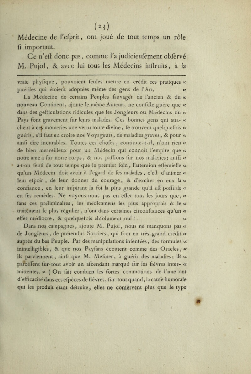 i^i) Médecine de refprit, ont joué de tout temps un rôle fl important. Ce n’eft donc pas, comme l’a judicieufement obfervé M. Pujol, ÔL avec lui tous les Médecins inflruits, à la vraie phylK[ue, pouvoient feules mettre en crédit ces pratiques «c puériles qui étoient adoptées même des gens de l’Art, «c La Médecine de certains Peuples fauvagës de l’ancien & du « nouveau Continent, ajoute le même Auteur, ne confifle guère que ce dans des gelticulations ridicules que les Jongleurs ou Aledecins du ce Pays font gravement fur leurs malades. Ces bonnes gens qui atta- « chent à ce^ momeries une vertu toute divine, fe trouvent quelquefois ce guéris, s’il faut en croire nos Voyageurs, de maladies graves, & pour ce ainfi dire incurables. Toutes ces'chofes, continue-t-il, n’ont rien ce de bien merveilleux pour un Médecin qui connoît l’empire que cc notre ame a fur notre corps , &. nos paillons fur nos maladies ; aulli ce • a-t-on feiiti de tout temps que le premier foin , l’attention elfentielle ce qu’un Médecin doit avoir à l’égard de fes malades , c’efl d’animer c< leur efpoir , de leur donner du courage, & d’exciter en eux la ce confiance , en leur infpirant la foi la plus grande qu’il eft polTible ce en fes remèdes- Ne voyons-nous pas en effet tous les Jours que, ce fans ces préliminaires , les médicamens les plus appropriés & le c< - traitêment le plus régulier, n’ont dans certaines circonllances qu’un e< eflèt médiocre, & quelquefois abfolument nul! cc Dans nos campagnes, ajoute Al. Pujol, nous ne manquons pas c« de Jongleurs, de prétendus Sorciers, qui font en très-grand crédit ce auprès du bas Peuple. Par des manipulations infenfées , des formules ce inintelligibles, & que nos Payfans écoutent comme des Oracles, «< ils parviennent, ainli que AI. Alelmer, à guérir des maladies; ils ce pafoiffent fur-tout avoir un afeendant marqué fur les fièvres inter- ce inittentes. » ( On lait combien les'fortes commotions de l’ame ont d’efficacité dans ces efpèces de fièvres, fur-tout quand, la caule humorale qui les produit étant détruite, elles ne confervent plus que le type I