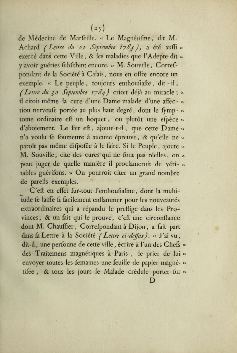 (^5) de Médecine de Marfeille. « Le Magnétirme, dit M. Achard ( Lettre du 22 Septembre 17S^ ), a été auffi « exercé dans cette Ville, &. les maladies que l’Adepte dit « y avoir guéries fubfiftent encore. » M. Souville, Corref- pondant de la Société à Calais, nous en offre encore un exemple. « Le peuple , toujours enthoufiafle, dit - il, ( Lettre du ^0 Septembre lyd^) crioit déjà au miracle ; « il citoit même la cure d’une Dame malade d’une afïèc- « tion nerveufe portée au plus haut degré, dont le fymp- « tome ordinaire efl un hoquet , ou plutôt une efpèce « d’aboiement. Le fait efl, ajoute-t-il, que cette Dame « n’a voulu fe fbumettre à aucune épreuve, & qu’elle ne « paroît pas même difpofée à le faire. Si le Peuple, ajoute « M. Souville, cite des cures qui ne font pas réelles, on « peut juger de quelle manière il proclameroit de véri- « tables guérifbns. » On pourroit citer un grand nombre de pareils exemples. C’efl en effet fur-tout l’enthoufiafme, dont la multi- tude fe laiffe fi facilement enflammer pour les nouveautés extraordinaires qui a répandu le preflige dans les Pro- vinces; &. un fait qui le prouve, c’efl une circonflance dont M. Chauffier, Correfpondant à Dijon, a fait part dans fà Lettre à la Société ( Lettre cLdejfus). « J’ai vu, dit-il, une perfonne de cette ville, écrire à l’un des Chefs « des Traitemens magnétiques à Paris , le prier de lui «« envoyer toutes les femaines une feuille de papier magné- « tifée , & tous les jours le Malade crédule porter fur « D