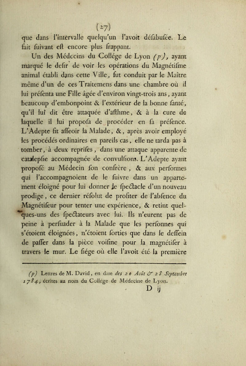 (^7) que dans l'intervalle quelqu'un l’avoit défabufee. Le fait fuivant eft encore plus frappant. Un des Médecins du Collège de Lyon (p), ayant marqué le defir de voir les opérations du Magnétifme animal établi dans cette Ville, fut conduit par le Maître même d’un de ces Traitemens dans une chambre où il lui prélènta une Fille âgée d'environ vingt-trois ans, ayaiu beaucoup d'embonpoint & l’extérieur de la bonne famé, qu’il luî dit être attaquée d’afthme, & à la cure de laquelle il lui propofà de procéder en fà prélènce. L'Adepte fit alTeoir la Malade, &, après avoir employé les procédés ordinaires en pareils cas, elle ne tarda pas à tomber, à deux reprilès , dans une attaque apparente de catarfepfie accompagnée de convulfions. L'Adepte ayant propofé au Médecin Ibn confrère , & aux perfbnnes qui l’accompagnoient de le fuivre dans un apparte- ment éloigné pour lui donner Je lj)eélacle d’un nouveau prodige, ce dernier rélblut de profiter de l'abfence du Magnétilèur pour tenter une expérience, & retint quel- ques-uns des Ipeélateurs avec lui. Ils n'eurent pas de peine à perfiiader à la Malade que les perfbnnes qui s'étoient éloignées, n'étoient fbrties que dans le deffein de paffer dans la pièce voifine pour la magnétifèr à travers le mur. Le fiége où elle l'avoit été la première (p) Lettres de M. David, en date des 2 0 Août à 28 Septembre ip8^, écrites au nom du College de Médecine de Lyon. D ij