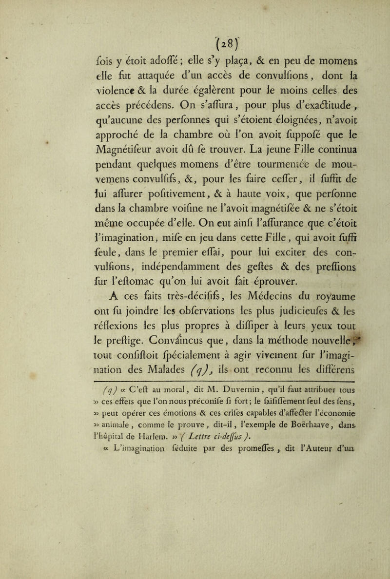 fois y étoit adofTé ; elle s’y plaça, & en peu de momens elle fut attaquée d’un accès de convulfions, dont h ■v iolence & la durée égalèrent pour le moins celles des accès précédens. On s’aflura, pour plus d’exaélitude , qu’aucune des perfbnnes qui s’étoient éloignées, n’avoit approché de la chambre où l’on avoit fùppofé que le Magnétifeur avoit dû fè trouver. La jeune Fille continua pendant quelques momens d’étre tourmentée de mou- vemens convulfifs, &, pour les faire cefTer, il fiiffit de lui affurer pofitivement, & à haute voix, que perfbnne dans la chambre voifine ne l’avoit magnétifée & ne s’étoit même occupée d’elle. On eut ainfi l’afTurance que c’étoit l’imagination, mifè en jeu dans cette Fille, qui avoit fùffi feule, dans le premier effai, pour lui exciter des con- vulfions, indépendamment des geftes & des preffions fur l’eftomac qu’on lui avoit fait éprouver. A ces faits très-décififs, les Médecins du royaume ont fu joindre les obfervations les plus judicieufes & les réflexions les plus propres à diffiper à leurs yeux tout le preftige. Convaincus que, dans la méthode nouvellef* tout confiftoit fpécialement à agir vivement fur l’imagi- nation des Malades (q), ils ont reconnu les différens (q) C’efl au moral, dit jM. Duvernin, qu’il faut attribuer tous ces effets que l’on nous pre'conife fi fort ; le faififfement feul des fens, peut opérer ces émotions & ces crifes capables d’affeéter l’économie animale , comme le prouve, dit-il, l’exemple de Boërhaave, dans- i’hôpital de Harlem. « ( Lettre cî-de£us ). « L’imagination féduite par des proraefTes , dit l’Auteur d’iux