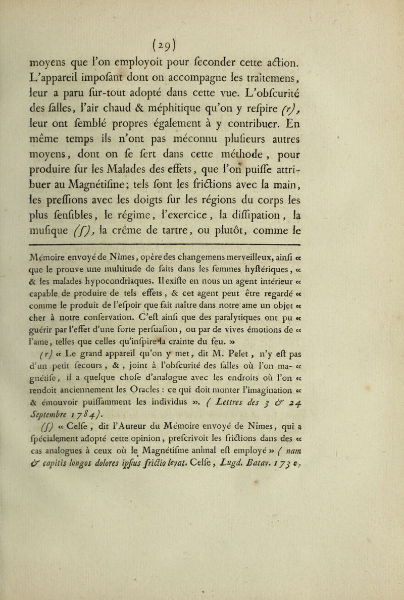 (^9) moyens que Ton employoit pour féconder cette adion. L'appareil impofant dont on accompagne les traitemens, leur a paru fur-tout adopté dans cette vue. L'obfcurité des fàlles, l’air chaud & méphitique qu’on y relpire (r), leur ont fëmblé propres également à y contribuer. En même temps ils n’ont pas méconnu pluheurs autres moyens, dont on fe fert dans cette méthode , pour produire fur les Malades des effets, que l’oiî puiffe attri- buer au Magnétifine ; tels font les friélions avec la main, les preffions avec les doigts for les régions du corps les plus fenfibles, le régime, l’exercice, la diffipation, la mufique (f)^ la crème de tartre, ou plutôt, comme le Mémoire envoyé de Nîmes, opère des changemens merveilleux, ainfi cc que le prouve une multitude de faits dans les femmes hyftériques, « & les malades hypocondriaques. Ilexifte en nous un agent intérieur « capable de produire de tels effets , & cet agent peut être regardé « comme le produit de l’efpoir que fait naître dans notre ame un objet <c cher à notre confervation. C’eft ainfi que des paralytiques ont pu « guérir par l’effet d’une forte perfuafion, ou par de vives émotions de « l’ame, telles que celles qu’infpireda crainte du feu. » « Le grand appareil qu’on y met, dit M. Pelet , n’y efl pas d’un petit fecours, & , joint à l’obfcurité des falles où l’on ma- «c gnétife, il a quelque chofe d’analogue avec les endroits où l’on <c rendoit anciennement les Oracles : ce qui doit monter l’imagination «< & émouvoir puiflamment les individus ». ( Lettres des ^ & 2^ Septembre ijS^). (f) « Celfe , dit l’Auteur du Mémoire envoyé de Nîmes, qui a fpécialement adopté cette opinion, prefcrivoit les friélions dans des «c cas analogues à ceux où le Magnétifine animal efl employé » ( nam Ù capïtïs longos dolores ipfius friüio Uyat. Celfe, Lugd, Batay. jj^ 0,