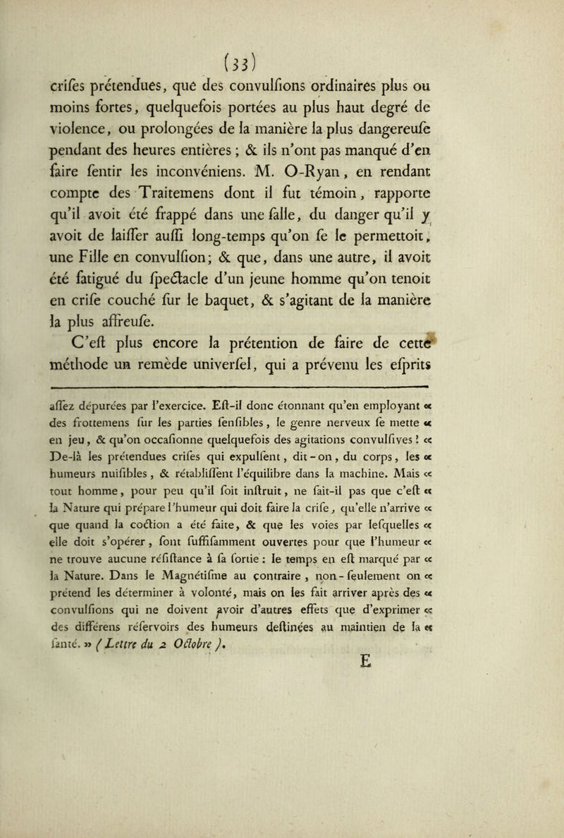 crifès prétendues, que des convulfions ordinaires plus ou moins fortes, quelquefois portées au plus haut degré de violence, ou prolongées de la manière la plus dangereufe pendant des heures entières ; & ils n*ont pas manqué dcii faire fentir les inconvéniens. M. O-Ryan, en rendant compte des Traitemens dont il fut témoin, rapporte qu’il avoit été frappé dans unefalle, du danger qu’il y avoit de laifTer auffi long-temps qu’on fe le permettoii, une Fille en convulfion; & que, dans une autre, il avoit été fatigué du fpeélacle d’un jeune homme qu’on tenoit en crife couché fur le baquet, & s’agitant de la manière la plus afïreufè. C’efl plus encore la prétention de faire de cetttf méthode un remède univerfel, qui a prévenu les efj)rits aflTez dépurées par l’exercice. Eft-if donc étonnant qu’en employant <* des frottemens fur les parties fenfibles, le genre nerveux fe mette «c en jeu, & qu’on occafionne quelquefois des agitations convulfives l « De-là les prétendues crifes qui expulfent, dit-on, du corps, les «e humeurs nuifibles , & rétabliflent l’équilibre dans la machine. Mais « tout homme, pour peu qu’il foit inftruit, ne fait-il pas que c’efl: «< la Nature qui prépare l’humeur qui doit faire la crife, qu’elle n’arrive « que quand la coélion a été faite, & que les voies par lefquelles « elle doit s’opérer, font fuffifamment ouvertes pour que l’humeur « ne trouve aucune réfiftance à fa foriie ; le temps en eft marqué par te la Nature. Dans le Magnétifme au contraire, rion - feulement once prétend les déterminer à volonté, mais on les fait arriver après des « convulfions qui ne doivent avoir d’autres effets que d’exprimer « des différens réfervoirs des humeurs deftinçes au maintien de la «s fan té. » { Lettre du ^ Oélobre ), E
