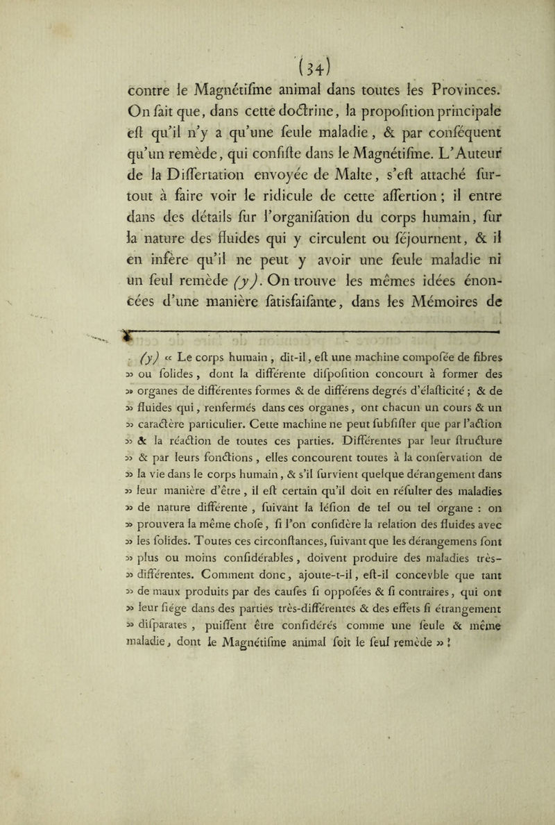 contre le Magnétîfme animal dans toutes les Provinces. On fait que, dans cette doctrine, la propofitionprincipale êft quil ny a qu’une feule maladie, & par conféquent qu’un remède, qui confifte dans le Magnétiline. L’Auteur de la Differtation envoyée de Malte, s’efl attaché fur- tout à faire voir le ridicule de cette affertion ; il entre dans des détails fiir l’organifation du corps humain, fiir la nature des fluides qui y circulent ou féjournent, & il en infère qu’il ne peut y avoir une feule maladie ni un feul remède (jJ. On trouve les mêmes idées énon- cées d’une manière fàtisfaifante, dans les Mémoires de 1^—^1——— I I !■ —— III ■ ■■■ ■ I ll.l» Il I ■■ ■ I ■■ ■ I - ÙJ « Le corps humain , dit-il, eft une machine compofée de fibres 33 ou folides , dont la diffe'rente difpofition concourt à former des 3» organes de différentes formes & de différens degrés d’élafticité ; & de 33 fluides qui, renfermés dans ces organes, ont chacun un cours & un 33 caradère particulier. Cette machine ne peut fubfifier que par l’adion 33 ôc la réadion de toutes ces parties. Différentes par leur firudure 33 & par leurs fondions, elles concourent toutes à la confervaiion de 33 la vie dans le corps humain, & s’il furvient quelque dérangement dans 33 leur manière d’être , il eft certain qu’il doit en réfulter des maladies 33 de nature différente , fuivant la léfion de tel ou tel organe : on 3» prouvera la même chofè, fi l’on confidère la relation des fluides avec 33 les folides. Toutes ces circonftances, fuivant que les dérangemens font 33 plus ou moins confidérables , doivent produire des maladies très- 33 différentes. Comment donc, ajoute-t-il, eft-il concevble que tant 33 de maux produits par des caufes fi oppofées & fi contraires, qui ont >3 leur fiége dans des parties très-différentes & des effets fi étrangement 33 difparates , puiffent être confidérés comme une feule & même maladie, dont le Magnétîfme animal foit le feui remède 3> J