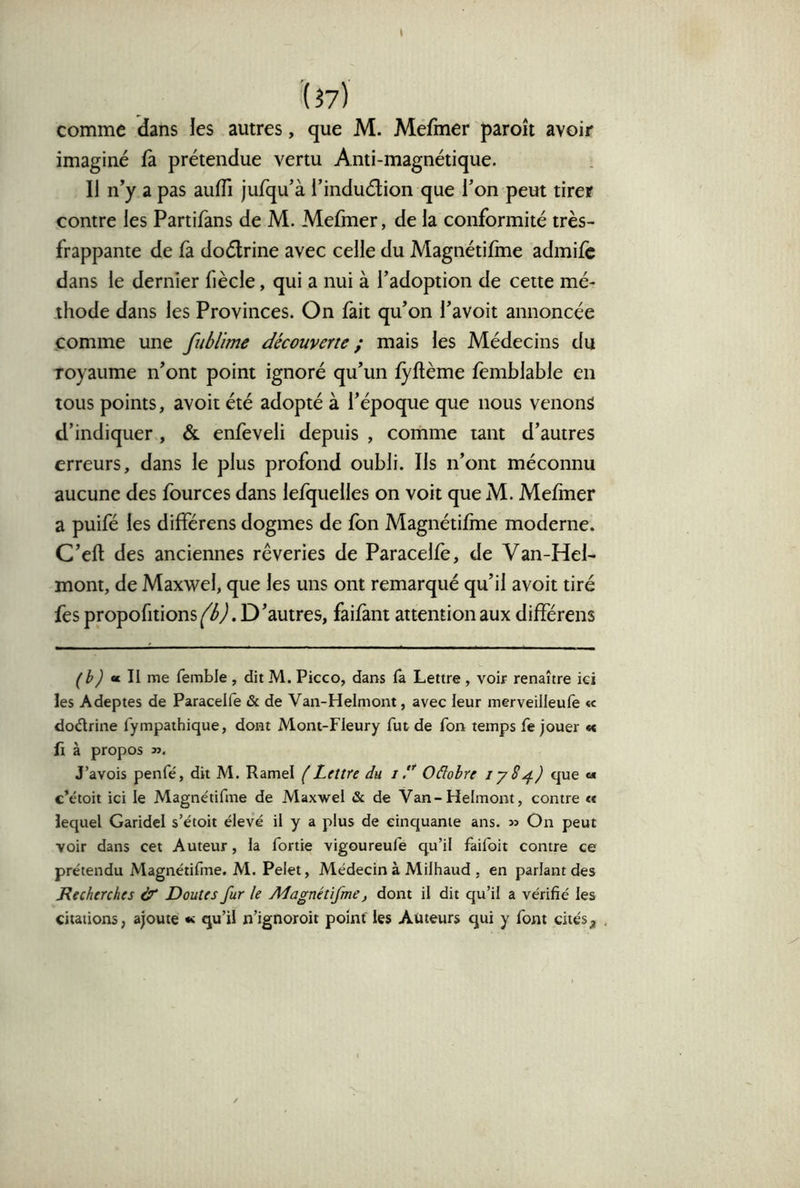 comme dans les autres, que M. Mefmer paroît avoir imaginé û prétendue vertu Anti-magnétique. Il n’y a pas auffi jufqu’à l’induélion que l’on peut tirer contre les Partifans de M. Mefiner, de la conformité très- frappante de là doélrine avec celle du Magnétilme admilc dans le dernier fiècle, qui a nui à l’adoption de cette mé- thode dans les Provinces. On fait qu’on l’avoit annoncée comme une fublime découverte ; mais les Médecins du royaume n’ont point ignoré qu’un lyftème femblable en tous points, avoir été adopté à l’époque que nous venons d’indiquer , & enfeveli depuis , comme tant d’autres erreurs, dans le plus profond oubli. Ils n’ont méconnu aucune des fources dans lefquelles on voit que M. Mehner a puifé les différens dogmes de fon Magnétilme moderne. C’eft des anciennes rêveries de Paracelfè, de Van-Hel- mont, de Maxwel, que les uns ont remarqué qu’il avoir tiré fes propofitions^éyl. D’autres, faifant attention aux différens (^h) « II me femble , ditM. Picco, dans fa Lettre, voir renaître ici îes Adeptes de Paracelfe & de Van-Helmont, avec leur merveilleufe « dodrine fympathique, dont Mont-Fleury fut de fon temps fe jouer «« fi à propos 3}. J’avois penfé, dit M. Ramel éLettre du //’’ Oâobre lySque «« c’étoit ici le Magnétifme de Maxwel «St de Van-Helmont, contre « lequel Garidel s’étoit élevé il y a plus de cinquante ans. » On peut voir dans cet Auteur, la fortie vigoureufe qu’il faifoit contre ce prétendu Magnétifme. M. Pelet, Alédecin à Milhaud , en parlant des Recherches àe Doutes fur le Aîagnétifme, dont il dit qu’il a vérifié les citations, ajoute « qu’il n’ignoroit point les Auteurs qui y font cités.
