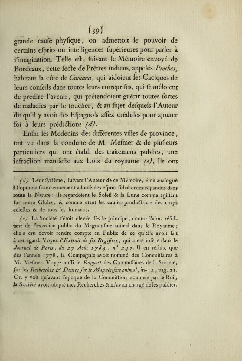 grande caufe phyfique, on admettoit le pouvoir de certains efprits ou intelligences fupérieures pour parler à l’imagination. Telle efl, fuivant le Mémoire envoyé de Bordeaux, cette feéle de Prêtres indiens, appelés Piaches, habitant la côte de Cumana, qui aidoieni les Caciques de leurs confeils dans toutes leurs entreprifes, qui fe mêloient de prédire l’avenir, qui prétendoient guérir toutes fortes de maladies par le toucher, & au fojet defquels l’Auteur (dit qu’il y avoit des Elpagnols alTez crédules pour ajouter foi à leurs prédiélions Enfin les Médecins des différentes villes de province, ont vu dans la conduite de M. Mefmer & de plufieurs particuliers qui ont établi des traitemens publics, une îiifraélion manifefte aux Loix du royaume Ils ont (d) Leur fyflème, fuivant l’Auteur de ce Mémoire, étoit analogue i l’opinion fi anciennement admife des efprits fubalternes répandus dans toute la Nature : ils regardoient le Soleil & la Lune comme agilfant fur notre Globe , & comme étant les caufes produdrices des corps céleftes & de tous les humains. (e) La Société s’étoit élevée dès le principe, contre l’abus réful- tant de l’exercice public du Magnétifme animal dans le Royaume ; elle a cru devoir rendre compte au Public de ce qu’elle avoit fait à cet égard. Voyez l’Extrait de fes Begijîres, qui a été inféré dans le Journal de Paris, du Août lyS^, n° 2^0. W Qn réfulte que dès l’année 1778, la Compagnie avoit nommé des Commiiïâires à M. Mefmer. Voyez aufîi le Rapport des Commiflaires de la Société, fur les Recherches & Doutes fur le Adagnétifme animal, in-1 2, pag. 21. On y voit qu’avant l’époque de la Commiffion nommée par le Roi, la Société avoit adopté mes Recherches & m’avoit chargé de les publier.