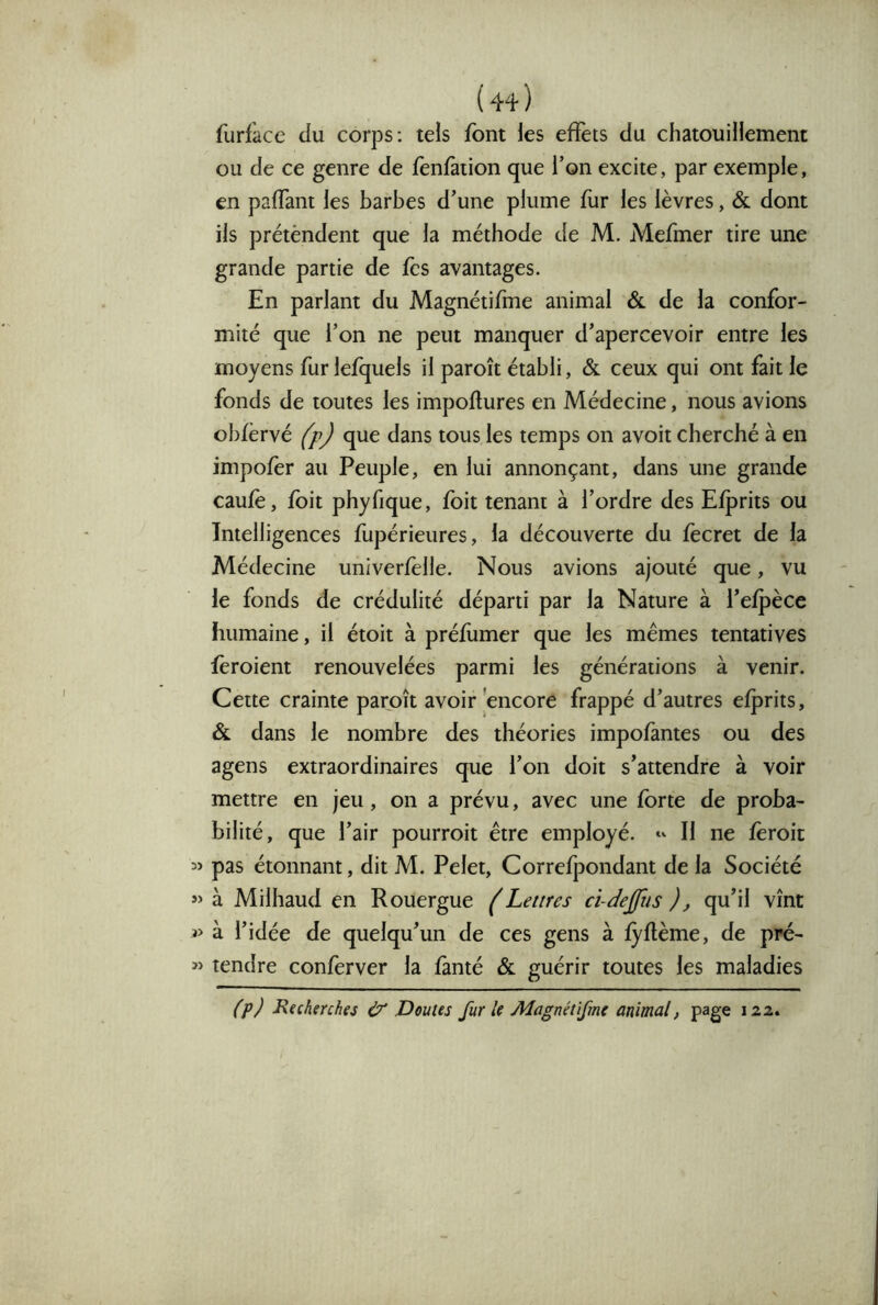 {44 ) furfàce du corps: tels font les effets du chatouillement ou de ce genre de fenfàiion que l’on excite, par exemple, en paffant les barbes d’une plume fur les lèvres, & dont ils prétèndent que la méthode de M. Mefmer tire une grande partie de fes avantages. En parlant du Magnétifme animal & de la confor- mité que l’on ne peut manquer d’apercevoir entre les moyens fur lefquels il paroît établi, & ceux qui ont fait le fonds de toutes les impoftures en Médecine, nous avions obfèrvé (p) que dans tous les temps on avoit cherché à en impofer au Peuple, en lui annonçant, dans une grande caufè, foit phyfique, foit tenant à l’ordre des Efprits ou Intelligences fupérieures, la découverte du fecret de la Médecine univerfelle. Nous avions ajouté que, vu le fonds de crédulité départi par la Nature à l’efpèce humaine, il étoit à préfumer que les mêmes tentatives fèroient renouvelées parmi les générations à venir. Cette crainte paroît avoir encore frappé d’autres efprits, & dans le nombre des théories impofàntes ou des agens extraordinaires que l’on doit s’attendre à voir mettre en jeu, on a prévu, avec une forte de proba- bilité, que l’air pourroit être employé. Il ne fèroit pas étonnant, dit M. Pelet, Correfpondant de la Société à Milhaud en Rouergue (Lettres ci-dejjiis ), qu’il vînt 3> à l’idée de quelqu’un de ces gens à fyflème, de pré- »> tendre conferver la famé & guérir toutes les maladies (p) P^fcherches & Doutes fur le Magnétifme animal, page 122.