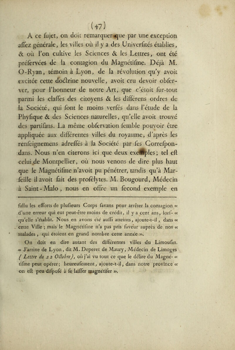 A ce fujet, on doit remarquer ^ue par une exception aiïez générale, les villes où il y a des Univerfités établies, & où l’on cultive les Sciences & les Lettres, ont été préfervées de la contagion du Magnétifme. Déjà M. O-Ryan, témoin à Lyon, de la révolution qu’y avoit excitée cette doélrine nouvelle, avoit cru devoir obfer- ver, pour l’iionneur de notre Art, que c’étoit fur-tout parmi les clafTes des citoyens ôl les différens ordres de la Société, qui font le moins verfés dans l’étude de la Pbyfique & des Sciences naturelles, qu’elle avoit trouvé des partifans. La meme obfèrvation femble pouvoir être appliquée aux différentes villes du royaume, d’après les renlèignemens adreffes à la Société par fès Correfj3on- dans. Nous n’en citerons ici que deux exe^Wples; tel eft celui de Montpellier, où nous venons de dire plus haut que le Magnétiffne n’avoit pu pénétrer, tandis qu’à Mar- feille il avoit fait des profélytes. M. Bougourd, Médecin à Saint - Malo , nous en offre un fécond exemple en fallu les efforts de plufieurs Corps favans pour arrêter la contagion «c d’une erreur qui eut peut-être moins de crédit, il y a cent ans, lorf- « qu’elle s’établit. Nous en avons été aufîi atteints, ajoute-t-il , dans « - cette Ville ; mais le Magnétifme n’a pas pris faveur auprès de nos « malades , qui étoient en grand nombre cette année ». On doit en dire autant des différentes villes du Limoufln. U J’arrive de Lyon , dit M. Deperet de Maury, Médecin de Limoges ^ Lettre du 22 Oâobre), où j’ai vu tout ce que le délire du Magné- «: tifme peut opérer; heureufement, ajoute-t-il, dans notre province « on eft peu difpofé à fe laifîèr ipagnétifer ».