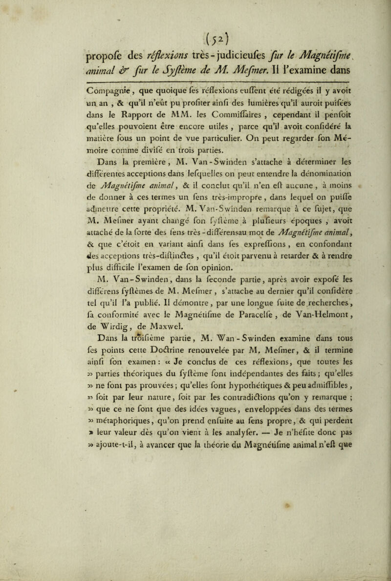 (p) propofè des réflexions très-judicieufès le Màgnétiftne^ mimai & fur le Syflhne de M. Mefner. li l'examine dans Compagnie , que quoique fes réflexions euflènt été rédigées il y avoit un an , & qu’il n’eût pu profiter ainfi des lumières qu’il auroit puifées dans le Rapport de MM. les Commifiâires , cependant il penfoit qu’elles pouvoient être encore utiles , parce qu’il avoit confidéré la matière fous un point de vue particulier. On peut regarder fon Mé- moire comme divifé en trois parties. Dans la première, M. Van-Swinden s’attache à déterminer les differentes acceptions dans lefquelles on peut entendre la dénomination de Adagnétifme animal, & il conclut qu’il n’en eft aucune , à moins de donner à ces termes un lens très-impropre, dans lequel on puiffe admettre cette propriété. M. Van-Svvinden remarque à ce fujet, que M. Mefmer ayant changé fon f/fième à plufieurs époques , avoit attaché de la forte des fens très -diffe'rensau mot de Alagnétifme animal y & que c’étoit en variant ainfi dans fes expreflîons , en confondant des acceptions très-diflinéles , qu’il étoit parvenu à retarder & à rendre plus difficile l’examen de fon opinion. M. Van-Swinden, dans la fécondé partie, après avoir expofé les différens fyftèmes de M. Mefmer , s’attache au dernier qu’il confidère tel qu’il l’a publié. II démontre, par une longue fuite de recherches, fa conformité avec le Magnétifme de Paracelfe , de Van-Helmont, de Wirdig, de Maxwei. Dans la troifième partie, M. Wan-Swinden examine dans tous fes points cette Doctrine renouvelée par M, Mefmer, &. il termine ainfi fon examen : « Je conclus de ces réflexions, que toutes les 35 parties théoriques du fyflème font indépendantes des faits ; qu’elles 35 ne font pas prouvées; qu’elles font hypothétiques & peu admiffibles, S5 foit par leur nature, foit par les contradictions qu’on y remarque ; 35 que ce ne font que des idées vagues, enveloppées dans des termes 35 métaphoriques, qu’on prend enfuite au fèns propre, & qui perdent X leur valeur dès qu’on vient à les analyfer. — Je n’héfite donc pas » ajoute-t-il, à avancer que la théorie du Magnétifme animal n’eft que