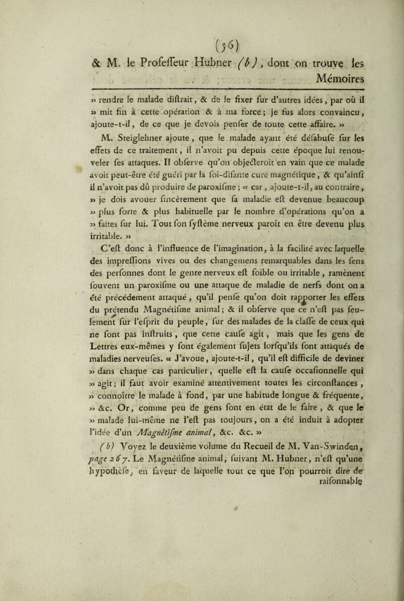 {>6) & M. ie Profelfeur Hubner ('ô J , dont on trouve les . Mémoires î> rendre le malade diftrait, & de le fixer fur d’autres idées, par où il » mit fin à cette opération & à ma force ; je fus alors convaincu, ajoute-t-il, de ce que je devois penfer de toute cette affaire. » M. Steiglehner ajoute , que le malade ayant été défabufé fur les effets de ce traitement, il n’avoit pu depuis cette époque lui renou- veler fes attaques. Il obfèrve qu’on objeéleroit en vain que ce malade avoit peut-être été guéri par la foi-difante cure magnétique , & qu’ainfi il n’avoit pas dû produire Je paroxifme ; « car , ajoute-t-il, au contraire, » je dois avouer fincèrement que fa maladie efl; devenue beaucoup ij plus forte & plus habituelle par le nombre d’opérations qu’on a faites fur lui. Tout fon fyftème nerveux paroît en être devenu plus irritable. C’eft donc à l’influence de l’imagination, à la facilité avec laquelle des impreflions vives ou des changeniens remarquables dans les fens des perfonnes dont le genre nerveux ell foible ou irritable, ramènent fouvent un paroxifme ou une attaque de maladie de nerfs dont on a été précédement attaqué , qu’il penfe qu’on doit rapporter les effets du prétendu Magnétifme animal ; & il obferve que ce n’eff pas feu- lement fur l’efprit du peuple, fur des malades de la claffe de ceux qui ne font pas inftruits, que cette caufe agit, mais que les gens de Lettres eux-mêmes y font également fujets lorfqu’ils font attaqués de maladies nerveufes. « J’avoue, ajoute-t-il, qu’il eff difficile de deviner dans chaque cas particulier, quelle eff la caufe occafionnelle qui agit ; il faut avoir examiné attentivement toutes les circonftances , » connoître le malade à fond, par une habitude longue & fréquente, j:> ôlc. Or, comme peu de gens font en état de le faire , & que le 5) malade lui-même ne l’eft pas toujours, on a été induit à adopter l’idée d’un Adagnétifme animal^ &c. &c. » ( b) Voyez le deuxième volume du Recueil de M. Van-Swindqn, page 26 J. Le Magnétifme animal, fuivant M. Hubner, n’efl: qu’une hypothèfe^ en faveur de laquelle tout ce que l’on pourroit dire de raifonnafilç