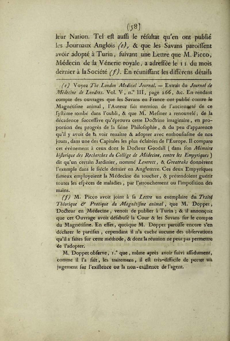 leur Nation. Tel eft aufli le réfultat qu^en ont public les Journaux Anglois (e), & que les Savans paroiflent avoir adopté à Turin, liiivant une Lettre que M. Picco, Médecin de la Vénerie royale, a adrclTée le i i du mois dernier à laSociété (^f). En réunilîànt lesdifFérens détails (e) Voyez Ths London Médical Journal. — Extrait du Journal de Médecine de Londres. Vol. V, n.'” 111 ^ P^ge &c. En rendant cx>mpte des ouvrages que les Savans en France ont publié contre le Magnétifme animal , l’Auteur fait mention de l’ancieniieté de ce fyilème tombé dans l’oubli, & que M. Mefmer a renouvelé ; de la décadence fuccelfive qu’éprouva cette Doélrine imaginaire, en pro- portion des progrès de la faine Philofophie , & du peu d’apparence qu’il y avoit de fa voir renaître & adopter avec enthoufiafme de nos jours, dans une des Capitales les plus éclairées de l’Europe. Il compare cet évènement à ceux dont le Dotfleur Goodall ( dans fon Mémoire hijîorique des Recherches du Collège de Médecine, contre les Empyriques } dit qu’un certain Jardinier, nommé Leverett, & Greatraks donnèrent l’exemple dans le fiécle dernier en Angleterre, Ces deux Empyriques fameux employoient la Médecine du toucher, & prétendoient guérir toutes les efpèces de maladies, par l’attouchement ou l’impofition des mains. (f) M. Picco avoit joint à fa Lettre un exemplaire 6i\x Traît4 Théorique & Pratique du Magnétifme animal, que M. Doppet, Dodleur en Médecine, venoit de publier à Turin ; & il annonçoit que cet Ouvrage avoit défabufé la Cour & les Savans fur le compte du Magnétifme. En effet, quoique M. Doppet pmroiflè encore s’en déclarer le partilàn , cependant il n’a caché aucune des obfervations qu’il a laites fur cette méthode, & dont la réunion ne peut pas permettre de l’adopter. M. Doppetobferve, i.“ que, même après avoir fuivi aflidument, comme il l’a fait, les traitemens, il eft très-difficile de porter un jugement fur l’exiftence onia non-exiftence de l’agent.