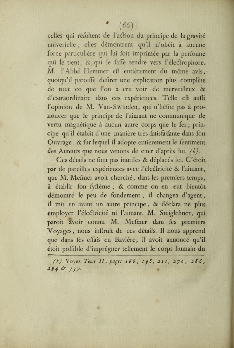 celles qui réfultent de l’adion du principe de la gravité univeiTelle , elles démontrent qu’il n’obéit à aucune force particulière qui lui foit imprimée par la perfonne qui le tient, qui le faffe tendre vers l’éleélrophore. M. l’Abbé Hemmer ell entièrement du même avis, quoiqu’il paroiffe defirer une explication plus complète de tout ce que l’on a cru voir de merveilleux & d’extraordinaire dans ces expériences. Telle eft aufli l’opinion de M. Van-Swinden, qui n’iiéfite pas à pro- noncer que le principe de l’aimant ne communique de vertu magnétique à aucun autre corps que le fer ; j^rin- cipe qu’il établit d’une manière très-fatisfaifante dans fon Ouvrage, & fur lequel il adopte entièrement le fentiment des Auteurs que nous venons de citer d’après lui. (k). Ces détails ne font pas inutiles &. déplacés ici. C’étoit par de pareilles expériences avec l’éleélricité & l’aimant, que M. Mefiner avoit cherché, dans les premiers temps, à établir fon iyflème ; & comme on en eut bientôt démontré le peu de fondement, il changea d’agent, il mit en avant un autre principe , & déclara ne plus employer l’éleélricité ni l’aimant. M. Sieiglehner, qui paroît avoir connu M. MeJfmer dans fos premiers Voyages, nous inftruit de ces détails. Il nous apprend que dans fos elTais en Bavière, il avoit annoncé qu’il étoit poffjble d’imprégner tellement le corps humain du (k) Voyez Tome JJ, pages i 6 6, J p S, 2 11, 2y o , 2S $, ^ 337'