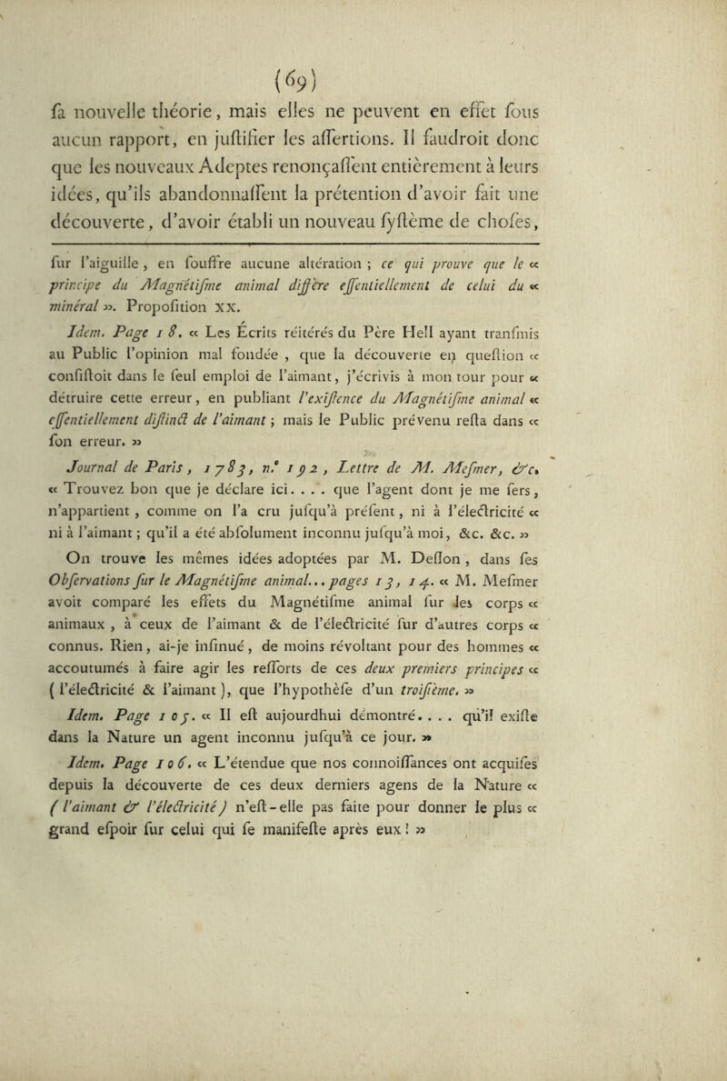 {h) fa nouvelle théorie, mais elles ne peuvent en effet fous aucun rapport, en juftiher les affertions. Il faudroit donc que les nouveaux Adeptes renonçafient entièrement à leurs idées, qu’ils abandoniiaffent la prétention d’avoir fait une découverte, d’avoir établi un nouveau fyftème de chofès, fur l’aiguille , en fouftre aucune altération ; ce çui prouve que le « principe du Adagriétifme animal diacre eJfenLiellement de celui du « minéral Propofition XX. Jdem. Page i 8. « Les Écrits réitérés du Père Hell ayant tranfmis au Public l’opinion mal fondée , que la découverte ep queflion ce confifloit dans le feul emploi de l’aimant, j’écrivis à mon tour pour «< détruire cette erreur, en publiant l’exîjlence du A'fagnétifme animal « cffentiellement dijlinâ de l’aimant ; mais le Public prévenu reüa dans ce fon erreur. » Journal de Paris, n‘ Jp2 , Lettre de M, Adefmer, &c% « Trouvez bon c|ue je déclare ici. . . . que l’agent dont je me fers, n’appartient , comme on l’a cru jufqu’à préfent, ni à l’éleclricité « ni à l’aimant ; qu’il a été abfolument inconnu julqu’à moi, &c. &c. » On trouve les mêmes idées adoptées par M. Dedon , dans fes Obfervations fur le AJagnétifme animal... pages /y, i M. Mefmer avoit comparé les effets du Magnétifme animal fur Jes corps ce animaux , à ceux de l’aimant & de l’éledlricité fur d’autres corps ce connus. Rien, ai-je infmué, de moins révoltant pour des hommes « accoutumés à faire agir les refforts de ces deux premiers principes ce ( l’éleèlricité & i’aimant ), que l’hypothèfe d’un troifi'eme, » Idem. Page i oj. Il ell: aujourdhui démontré. . . . qû’il exifîe dans la Nature un agent inconnu jufqu’à ce jour. » Jdem. Page j o6. k L’étendue que nos connoiffances ont acquifes depuis la découverte de ces deux derniers agens de la Nature ce ( l’aimant & l’éleâricité) n’eft-elle pas faite pour donner le plus «