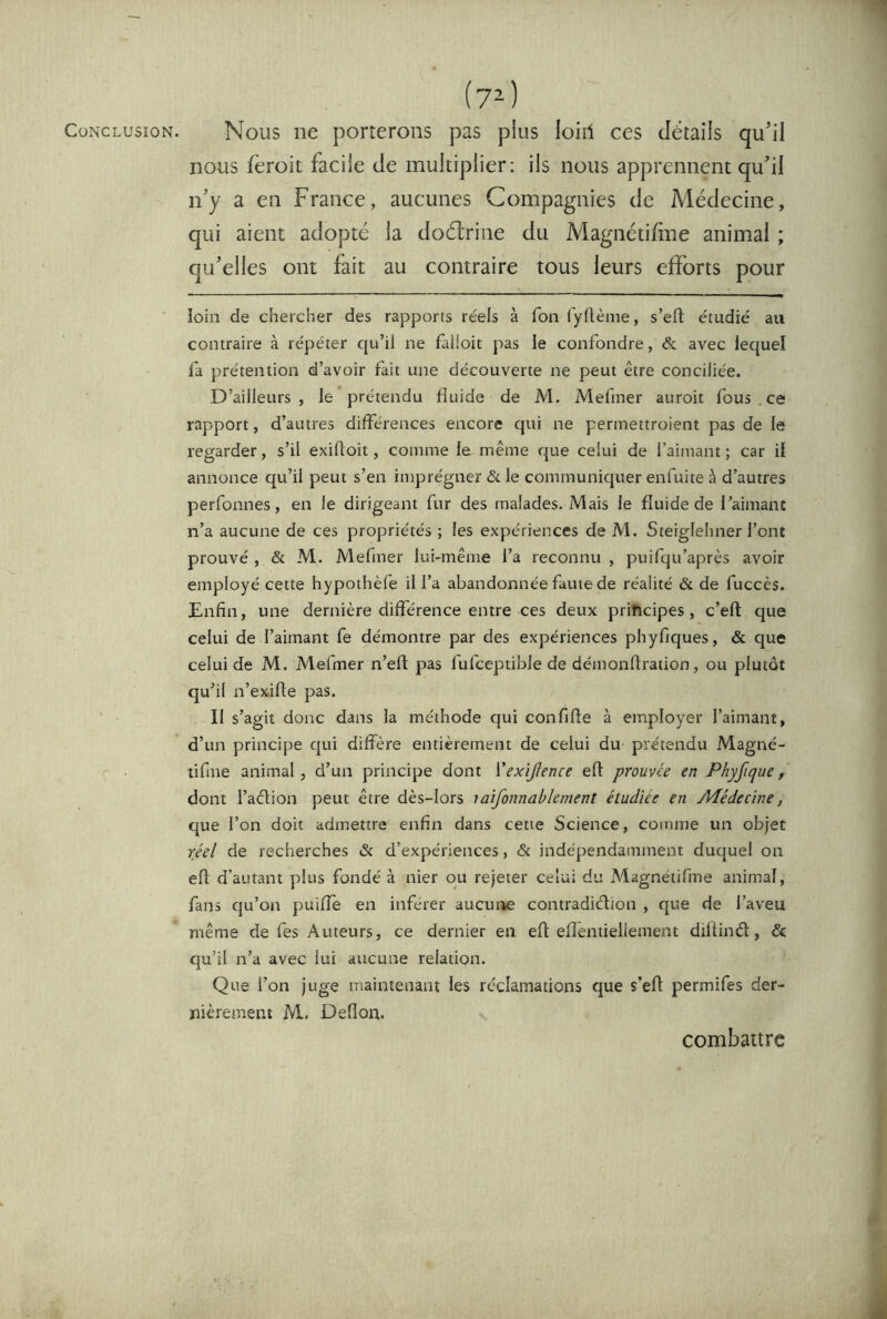 Conclusion. Tl (7^) Nous ne porterons pas plus loiil ces détails qu’il nous fèroit facile de multiplier; ils nous apprennent qu’il n’y a en France, aucunes Compagnies de Médecine, qui aient adopté la doélrine du Magnétifine animal ; qu’elles ont fait au contraire tous leurs efforts pour loin de chercher des rapports réels à fon l'yftème, s’eft étudié au contraire à répéter qu’il ne falioit pas le confondre, & avec lequel fa prétention d’avoir fait une découverte ne peut être conciliée. D’ailleurs, le prétendu fluide de M. Mefiner auroit fous . ce rapport, d’autres différences encore qui ne permettroient pas de le regarder, s’il exidoit, comme le même que celui de l’aimant ; car il annonce qu’il peut s’en imprégner & le communiquer enfuite à d’autres perfonnes, en le dirigeant fur des malades. Mais le fluide de l’aimant n’a aucune de ces propriétés ; les expériences de M. Steiglehner l’ont prouvé , & M. Mefmer lui-même l’a reconnu , puifqu’après avoir employé cette hypothèfe il l’a abandonnée faute de réalité & de fuccès. Enfin, une dernière différence entre ces deux principes, c’eft que celui de l’aimant fe démontre par des expériences phyfiques, & que celui de M. Mefmer n’efl pas fufceptible de démonfiration, ou plutôt qu’il n’exifle pas. Il s’agit donc dans la méthode qui confifie à employer l’aimant, d’un principe qui diffère entièrement de celui du prétendu Magné- tifme animal, d’un principe dont Vexijlence efl prouvée en Phyfique, dont l’adtion peut être dès-lors laifonnablement étudiée en Alédecine, que l’on doit admettre enfin dans cette Science, comme un objet réel de recherches & d’expériences, & indépendamment duquel on efl d’autant plus fondé à nier ou rejeter celui du Magnetifme animal, fans cju’on puilfe en inférer aucutie contradidion , que de l’aveu même de fes Auteurs, ce dernier en eft efîentiellement dillind, & qu’il n’a avec lui aucune relation. Que l’on juge maintenant les réclamations que s’efl permifes der- nièrement M. Deflon. combaurc à