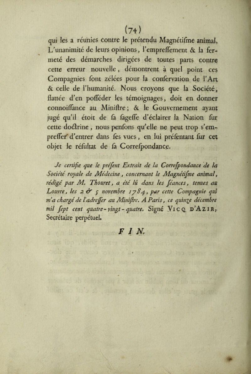 qui les a réunies contre le prétendu Magnétifme animal. L'unanimité de leurs opinions, l’emprefTement & la fer- meté des démarches dirigées de toutes parts contre cette erreur nouvelle, démontrent à quel point ces Compagnies font zélées pour la confervation de TAit & celle de l’humanité. Nous croyons que la Société, flattée d’en pofTéder les témoignages, doit en donner connoiffance au Miniftre; & le Gouvernement ayant jugé qu’il étoit de fa fàgeffe d’éclairer la Nation fur cette doélrine, nous penfons qu’elle ne peut trop s’em- preffer’d’entrer dans fès vues, enjui préfèntant fur cet objet le réfùltat de fà Correfpondance. Je certifie que le pre'fent Extrait Je la CorrefponJance Je la Société royale Je MéJecine, concernant le Magnétifme animal^ réJigé par M, Thouret, a été lu Jans les féances, tenues au Louvre, les 2. & j novembre par cette Compagnie qui m'a chargé Je l’aJreffer au Miniflre, A Paris, ce quinip Jécemhre mil fept cent quatre-vingt-quatre. Signé YiC Q d’Azir, Secrétaire perpétuel. FIN. ♦