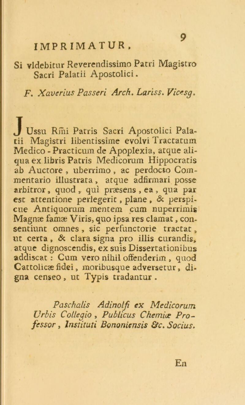 IMPRIMATUR, Si videbitur Reverendissimo Patri Magistro Sacri Palatii Apostolici. F. Xaverius Passeri Arch. Lariss. Vicesg. J Ussu Ririi Patris Sacri Apostolici Pala- tii Magistri libentissime evolvi Tractatum Medico - Practicum de Apoplexia, atque ali- qua ex libris Patris Medicorum Hippocratis ab Auctore , uberrimo, ac perdoc&o Com- mentario illustrata, atque adfirmari posse arbitror, quod, qui praesens , ea , qua par esc attentione perlegerit, plane , & perspi- cue Antiquorum mentem cum nuperrimis Magme famse Viris, quo ipsa res clamat, con- sentiunt omnes , sic perfunctorie tractat „ ut certa, & clara signa pro illis curandis, atque dignoscendis, ex suis Dissertationibus addiscat: Cum vero nihil offenderim , quod Cattolicee fidei, moribusque adversetur, di- gna censeo , ut Typis tradantur . Paschalis Adinolf ex Medicorum Urbis Collegio , Publicus Chem i ce Pro- fessor , Instituti Bononiensis &c. Socius, En