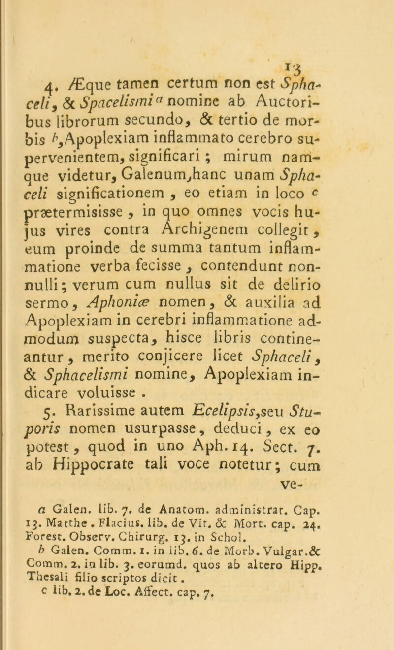 /, r3 4. /Eque tamen certum non est Spha~ celi9 & Spaceiismia nomine ab Auctori- bus librorum secundo, & tertio de mor- bis ^Apoplexiam inflammato cerebro su- pervenientem, significari ; mirum nam- que videtur, Galenum,hanc unam Spha- celi significationem , eo etiam in loco c praetermisisse , in quo omnes vocis hu- jus vires contra Archigenem collegit, eum proinde de summa tantum inflam- matione verba fecisse , contendunt non- nulli; verum cum nullus sit de delirio sermo, Aphonice nomen, & auxilia ad Apoplexiam in cerebri inflammatione ad- modum suspecta, hisce libris contine- antur, merito conjicere licet Sphaceli, & Sphacelismi nomine. Apoplexiam in- dicare voluisse . 5. Rarissime autem Ecelipsis,sQ\\ Stu- poris nomen usurpasse, deduci, ex eo potest , quod in uno Aph. 14. Sect. 7. ab Hippocrate tali voce notetur; cum ve- a Galen, lib. 7. de Anacom. administrat. Cap. 13. Matthe . Flacius. lib. de Vir. & More. cap. 24. Forest. Observ. Chirurg. 13. in Schol. b Galen. Comiti, 1. in lib. 6. de Morb. Vulgar.& Comm. 2. in lib. 3. eorumd. quos ab alcero Hipp. Thesali filio scriptos dicit.