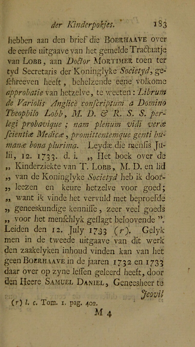 hebben aan den brief die Boerhaave over de eerfte uitgaave van het gemelde Traktaatje van Lobb , aan Doftor Mortimer toen ter tyd Secretaris der Koninglyke Society d^gQ- fchreeven heeft, behelzende eene volkome approbatie van hetzelve, te weeten: Libruin de Variölis Anglice eonjcriptum a Domino Tbeopbilo Lobb, M. D. & R. S. S. per- legi probavique ; nam plenum vidi verte fcient'ue Me die te, promittentemque genti hu- in ante bona plurima. Leydae die menu’s Ju- lii, 12. 1733. d. i* 55 Het boek over de „ Kinderziekte van T. Lobb , M. D. en lid „ van de Koninglyke Societyd heb ik door- j, leezen en keure hetzelve voor goed; „ want ik vinde het vervuld met beproefde „ geneeskundige kenniffe, zeer veel goeds „ voor het menfchlyk geilagt beloovende Leiden den 12. July 1733 O). Gelyk men in de tweede uitgaave van dit werk den zaakelyken inhoud vinden kan van het geen Boerhaave in de jaaren 1732 en 1733 daar over op zyne lelTen geleerd heeft, door denlfeere Samuel Daniël, Geneesheer te Jeovil