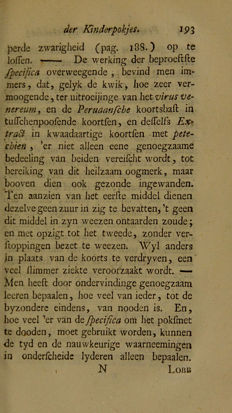 perde zwarigheid (pag. i38.) op te Jollen. De werking der beproeftfte fpecifica overweegende , bevind men im- mers, dat, gelyk de kwik, hoe zeer ver- moogende, ter uitroeijinge van het virus ve- nereum, en de Peruaanfche koortsbaft iri tiiflchenpoolènde koortfen, en delTelfs Ex- traët in kwaadaartige koortfen met pete- cbieti , ’er niet alleen eene genoegzaamè bedeeling van beiden vereifcht wordt, tot bereiking van dit heilzaam oogmerk, maar booven dien ook gezonde ingewanden. Ten aanzten van het eerlte middel dienen dezelve geen zuur in zig te bevatten, ’t geen dit middel in zyn weezen ontaarden zoude; en met opzigt tot het tweede, zonder ver- poppingen bezet te weezen. Wyl anders in plaats van de koorts te verdryven, een veel llimmer ziekte veroorzaakt wordt. — Men heeft door ondervindinge genoegzaam leeren bepaalen, hoe veel van ieder, tot de byzondere eindens, van nooden is. En, hoe veel ’er van de fpecifica om het pokfmet te dooden, moet gebruikt worden, kunnen de tyd en de nauwkeurige waarneemingen in onderfcheide lyderen alleen bepaalen. . N Lobb