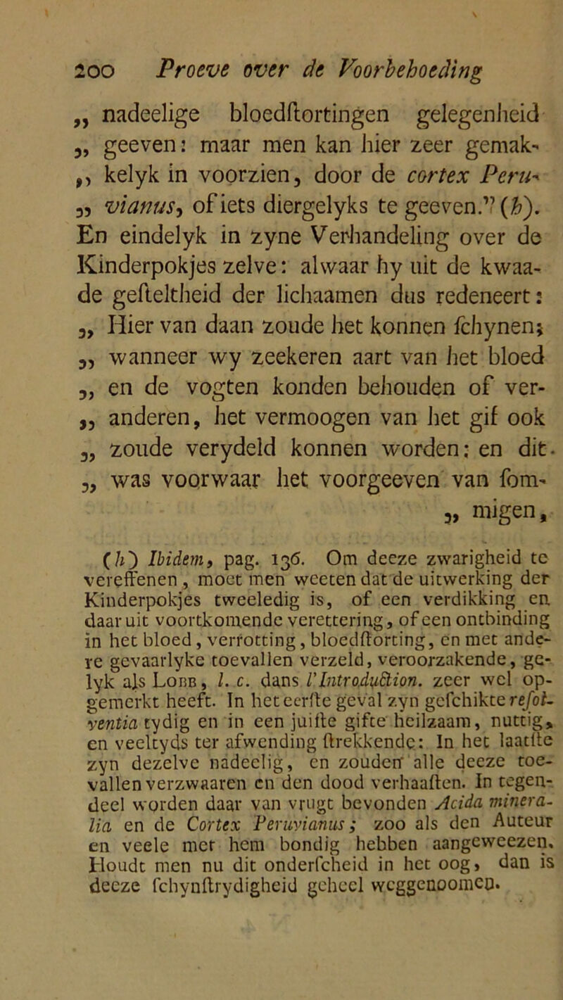 ,, nadeelige bloedftortingen gelegenheid ,, geeven: maar men kan hier zeer gemak-* ,, kelyk in voorzien, door de cortex Peru* 3, vianus, of iets diergelyks te geeven ” (#). En eindelyk in zyne Verhandeling over de Kinderpokjes zelve: alwaar hy uit de kwaa- de gefteltheid der lichaamen das redeneert: 3> Hier van daan zoude het konnen fchynen; 3, wanneer wy zeekeren aart van het bloed 3, en de vogten konden behouden of ver- ,, anderen, het vermoogen van het gif ook 3, zoude verydeld konnen worden; en dit - „ was voorwaar het voorgeeven van fom- 3, migen, (/O Ibidem, pag. 136. Om decze zwarigheid tc vereffenen, moet men wceten dat de uitwerking der Kinderpokjes tweeledig is, of een verdikking en daaruit voortkomende verettering, of een ontbinding in het bloed, verrotting, bloedftorting, en met ande- re gevaarlyke toevallen verzeld, veroorzakende, ge* lyk als Loisb , l. c. dans 1'Introdu&ion. zeer wel op- gemerkt heeft. In heteerfte geval zyn gefchikte refol. ventia tydig en in een juitte gifce heilzaam, nuttig, en veeltyds ter afwending {trekkende: In het laatue zyn dezelve nadeelig, en zouden' alle deeze toe- vallen verzwaaren cn den dood verhaalt en. In tegen- deel worden daar van vrugt bevonden Acida minera- lia en de Cortex Peruvianus; zoo als den Auteur en veele met hem bondig hebben aangeweezen. Houdt men nu dit onderfcheid in het oog» dan is deeze fchynftrydigheid geheel wcggenoomCQ.