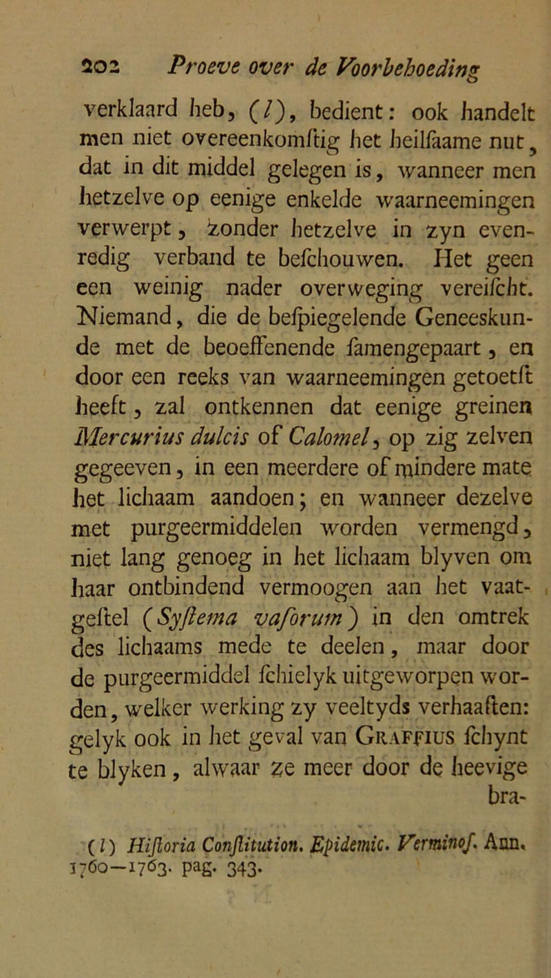 o verklaard heb, (7), bedient: ook handelt men niet overeenkomftig het heillaame nut 5 dat in dit middel gelegen is, wanneer men hetzelve op eenige enkelde waarneemingen verwerpt, izonder hetzelve in zyn even- redig verband te befchouwen. Het geen een weinig nader overweging vereifcht. Niemand, die de belpiegelende Geneeskun- de met de beoeffenende famengepaart, en door een reeks van waarneemingen getoetft heeft, zal ontkennen dat eenige greinen Mercurius dulcis of Cdomei ^ op zig zei ven gegeeven, in een meerdere of mindere mate het lichaam aandoen; en wanneer dezelve met purgeermiddelen worden vermengd, niet lang genoeg in het lichaam blyven om haar ontbindend vermoogen aan het vaat- geflel (Syfiema vaforum) in den omtrek des lichaams mede te deelen, maar door de purgeermiddel Ichielyk uitgeworpen wor- den , welker werking zy veeltyds verhaatten: gelyk ook in het geval van Graffius fchynt te blyken, alwaar ze meer door de heevige bra- (l) Hijloria Conjlitution. Epidemie- Verminof. Ann, 1760-1763- pag. 343.