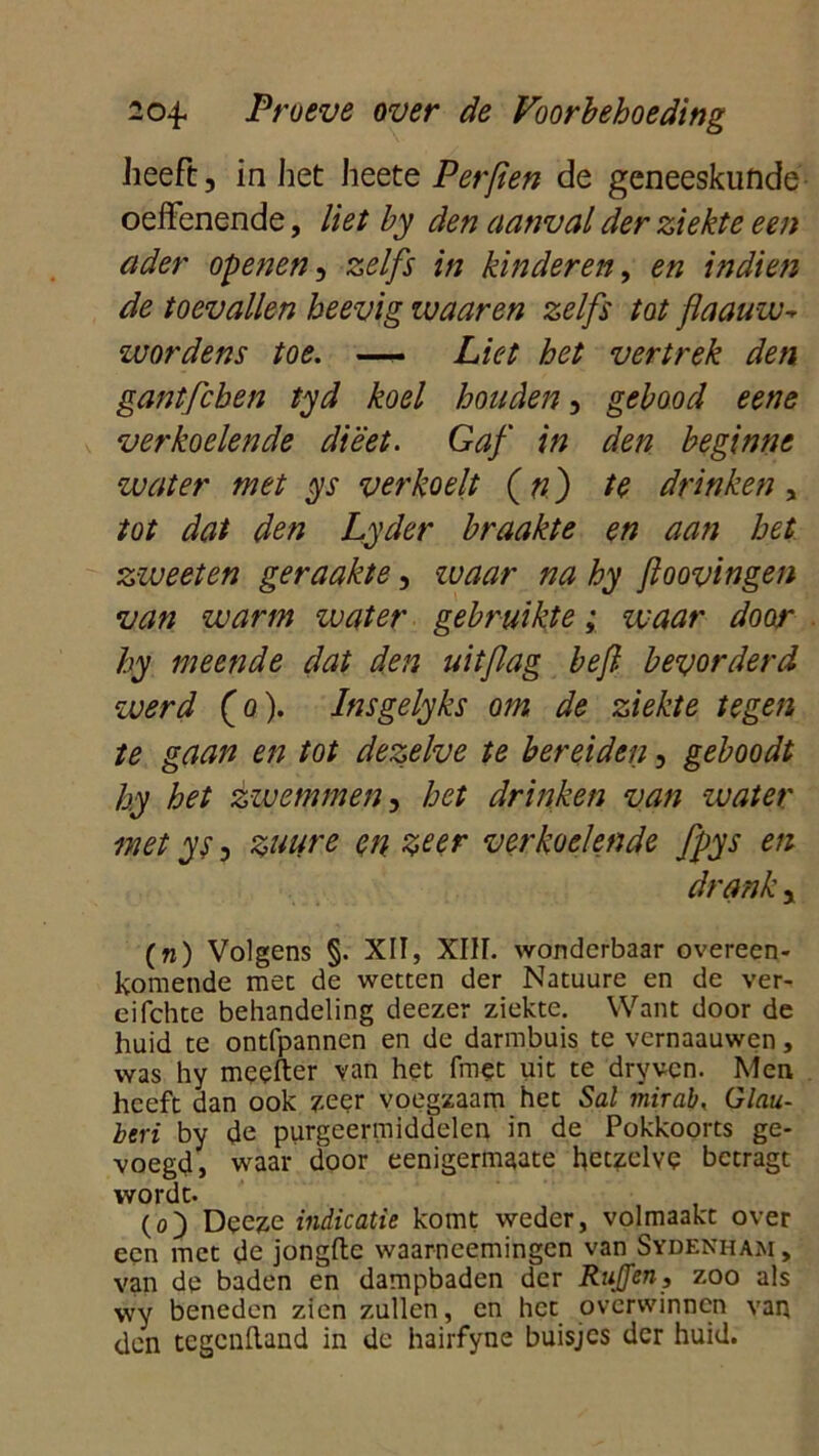 heeft, in het heete Perften de geneeskunde oeffenende, liet by den aanval der ziekte een ader openen, zelfs in kinderen, en indien de toevallen heevig ivaaren zelfs tot flaauw* wordens toe. —- Liet het vertrek den gantfcben tyd koel houden, gebood eene verkoelende dieet. Gaf in den beginne water met ys verkoelt (n ) te drinken, tot dat den Lyder braakte en aan het zweet en geraakte, waar na hy foovingen van warm water gebruikte; waar door hy meende dat den uitflag beft. bevorderd werd (o). Insgelyks om de ziekte tegen te gaan en tot dezelve te bereiden, geboodt hy het zwemmen, het drinken van water met ys, zuure en zeer verkoelende fpys en drank, (n) Volgens §. XII, XIII. wonderbaar overeen- komende mee de wetten der Natuure en de ver- eifchte behandeling deezer ziekte. Want door de huid te ontfpannen en de darmbuis te vernaauwen, was hy meeder van het fmet uit te dryven. Men heeft dan ook zeer voegzaam het Sal mirab, Glau- beri by de purgeermiddelen in de Pokkoorts ge- voegd, waar door eenigermaate hetzelve betragt wordt. (o) Dceze indicatie komt weder, volmaakt over een met de jongde waarneemingen van Sydenham, van de baden en dampbaden der RnJJen, zoo als wy beneden zien zullen, en het overwinnen van den tegendand in de hairfyne buisjes der huid.