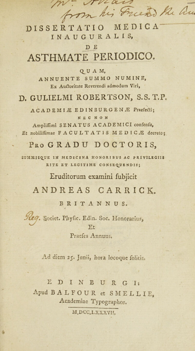 DISSERTATIO MEDICA' INAUGURA LIS, D £ ASTHMATE PERIODICO- Q^U A M, ANNUENTE SUMMO NUMINE, Ex Au&oritate Reverendi admodum Viri, D. GULIELMI ROBERTSON, S.S.T.P ACADEMIAE EDINBURGENAi Praefefli; NEC NON Ampliflimi SENATUS ACADEMICI confenfu. Et nobiliffimae FACULTATIS MEDICiE decreto Pro GRADU D O C T O R I S, SUMMISQUE IN MEDICINA HONORIBUS AC PRIVILEGIIS RITE ET LEGITIME CONSEQUENDIS; Eruditorum examini fubjicit ANDREAS CARRICK, BRITANNUS. a*. Societ. Pliyfic. Edin. Soc. Honorarius, ^ Et Praefes Annuus. Ad diem 25. Junii, hora locoque folitis, , \ EDIN BURGI: Apud BALFOUR ct S MELLI E, Academiae Typographos. M.DCC.LXXXVH.