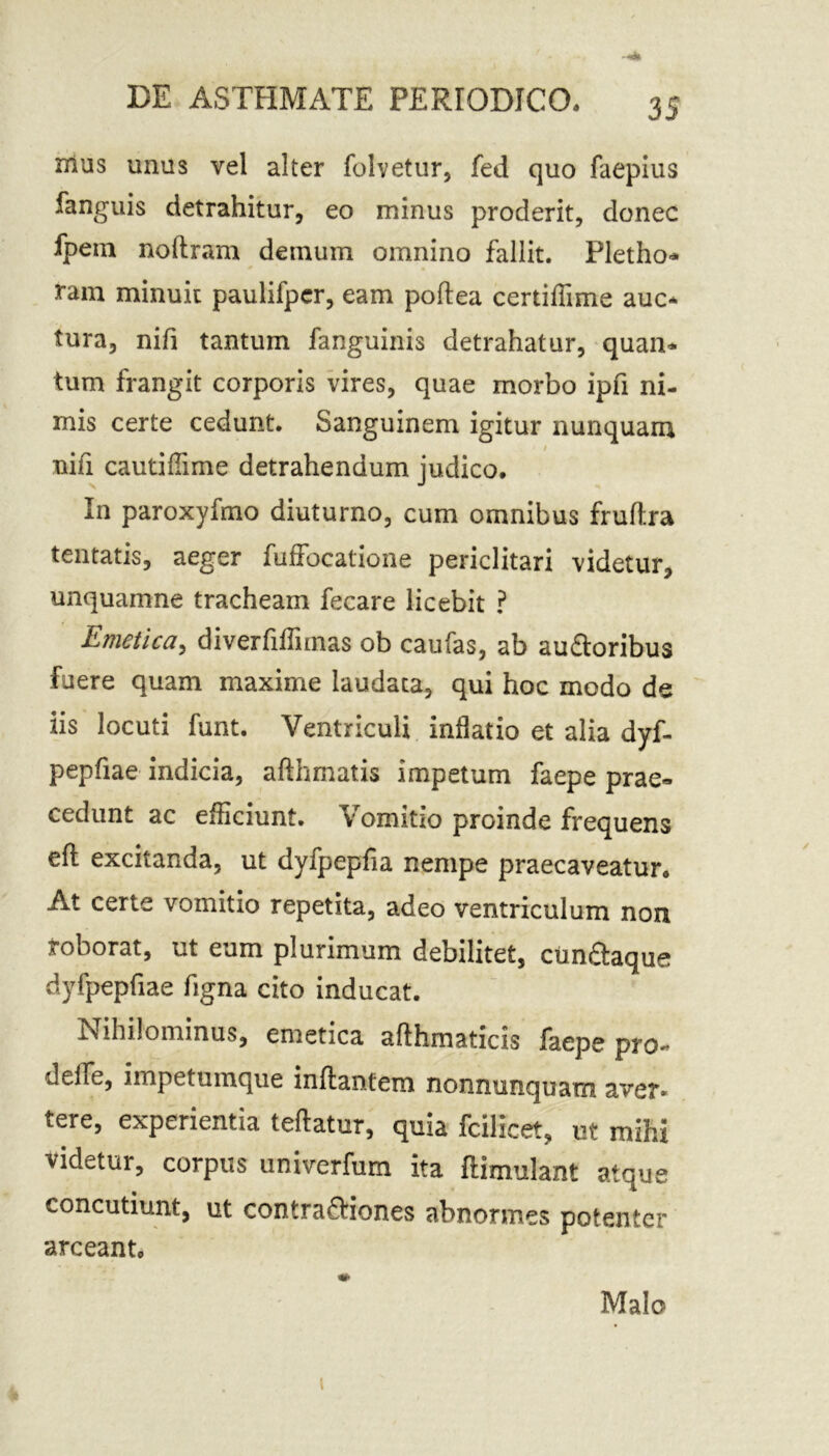 mus unus vel alter folvetur, fed quo faepius fanguis detrahitur, eo minus proderit, donec fpem noftram demum omnino fallit. Pletho* ram minuic paulifpcr, eam poftea certiffime auc* tura, nili tantum fanguinis detrahatur, quan* tum frangit corporis vires, quae morbo ipfi ni- mis certe cedunt. Sanguinem igitur nunquam / nifi cautiffime detrahendum judico. In paroxyfmo diuturno, cum omnibus fruftra tentatis, aeger fuffocatione periclitari videtur, unquamne tracheam fecare licebit ? Emetica, diverfiffimas ob caufas, ab audloribus fuere quam maxime laudata, qui hoc modo de iis locuti funt. Ventriculi inflatio et alia dyf- pepfiae indicia, afthmatis impetum faepe prae- cedunt ac efficiunt. Vomitio proinde frequens eft excitanda, ut dyfpepfia nempe praecaveatur. At certe vomitio repetita, adeo ventriculum non roborat, ut eum plurimum debilitet, cimdlaque dyfpepfiae figna cito inducat. Nihilominus, emetica afthmaticis faepe pro- defle, impetumque inflantem nonnunquatn aver» tere, experientia teftatur, quia fcilicet, ut mihi videtur, corpus univerfum ita flimulant atque concutiunt, ut contrafliones abnormes potenter arceant. «• Malo i