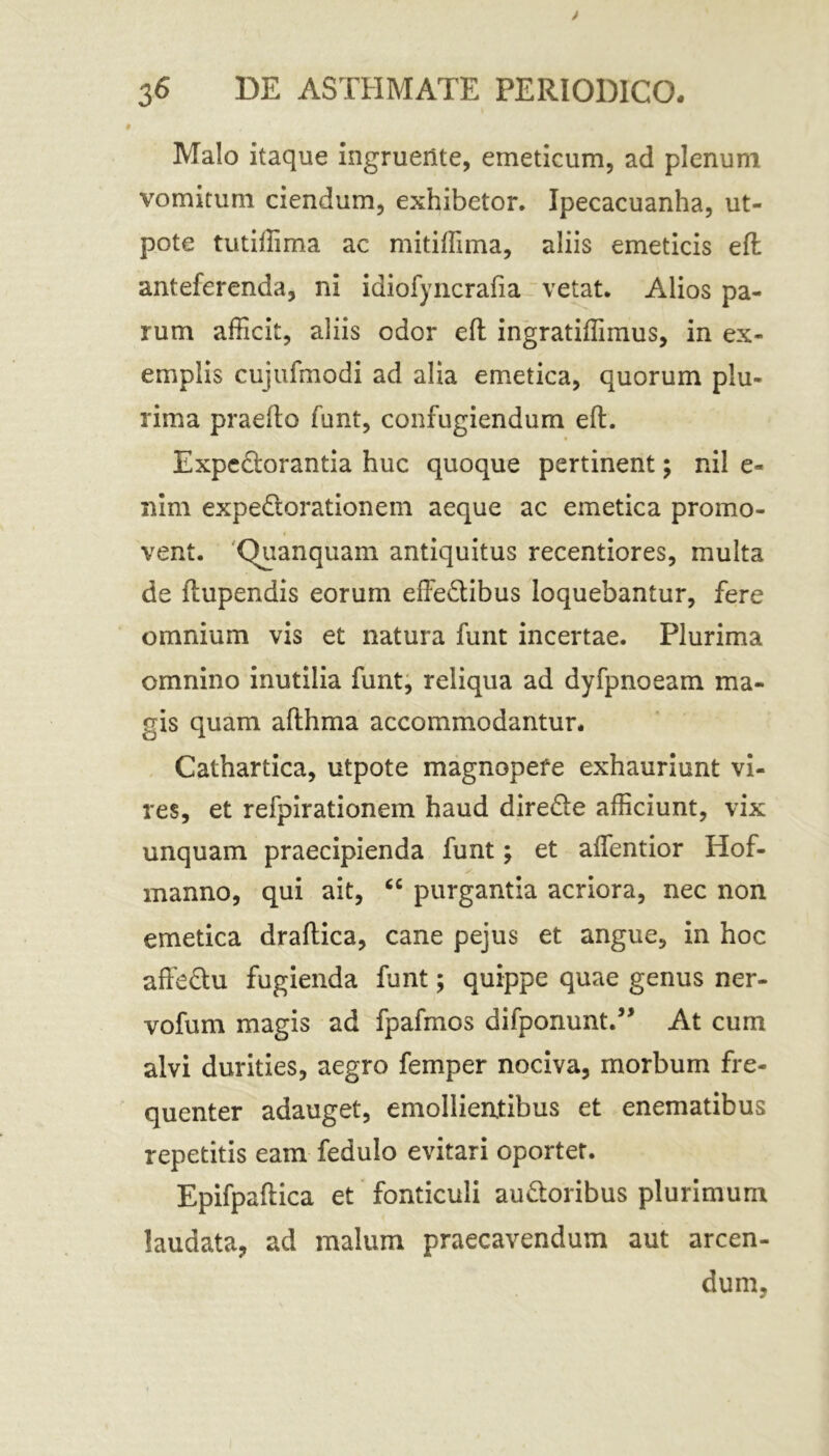 Malo itaque ingruente, emeticum, ad plenum vomitum ciendum, exhibetor. Ipecacuanha, ut- pote tutiffima ac mitiffima, aliis emeticis eft anteferenda, ni idiofyncrafia vetat. Alios pa- rum afficit, aliis odor eft ingratiffimus, in ex- emplis cujufmodi ad alia emetica, quorum plu- rima praefto funt, confugiendum eft. Expe&orantia huc quoque pertinent; nil e- nim expedorationem aeque ac emetica promo- vent. Quanquam antiquitus recentiores, multa de ftupendis eorum effectibus loquebantur, fere omnium vis et natura funt incertae. Plurima omnino inutilia funt, reliqua ad dyfpnoeam ma- gis quam afthma accommodantur. Cathartica, utpote magnopefe exhauriunt vi- res, et refpirationem haud direde afficiunt, vix unquam praecipienda funt; et affentior Hof- manno, qui ait, <c purgantia acriora, nec non emetica draftica, cane pejus et angue, in hoc affedu fugienda funt; quippe quae genus ner- vofum magis ad fpafmos difponunt.” At cum alvi durities, aegro femper nociva, morbum fre- quenter adauget, emollientibus et enematibus repetitis eam fedulo evitari oportet. Epifpaftica et fonticuli audoribus plurimum laudata, ad malum praecavendum aut arcen- dum.