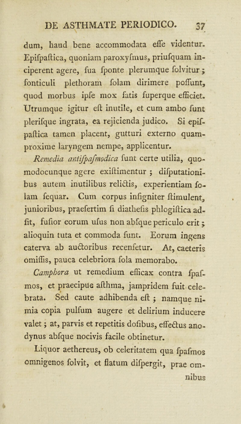 dum, haud bene accommodata efle videntur, Epifpaftica, quoniam paroxyfmus, priufquam in- ciperent agere, fua fponte plerumque folvitur j fonticuli plethoram folain dirimere poiTunt, quod morbus ipfe mox fatis fuperque efficiet. Utrumque igitur eft inutile, et cum ambo funt plerifque ingrata, ea rejicienda judico. Si epif- paftica tamen placent, gutturi externo quam- proxime laryngem nempe, applicentur. Remedia antifpafmodica lunt certe utilia, quo- modocunque agere exiftimentur ; difputationi- bus autem inutilibus relidis, experientiam fo- lam fequar. Cum corpus infigniter ftimulent, junioribus, praefertim fi diathefts phlogiftica ad- fit, fuftor eorum ufus non abfque periculo erit; alioquin tuta et commoda funt. Eorum ingens caterva ab audoribus recenfetur. At, caeteris omiftis, pauca celebriora fola memorabo. Camphora ut remedium efficax contra fpaf- mos, et praecipue afthma, jampridem fuit cele- brata. Sed caute adhibenda eft ; namque ni- mia copia pulfum augere et delirium inducere valet; at, parvis et repetitis dofibus, effedus ano- dynus abfque nocivis facile obtinetur. Liquor aethereus, ob celeritatem qua fpafmos omnigenos folvit, et flatum difpergit, prae om- nibus