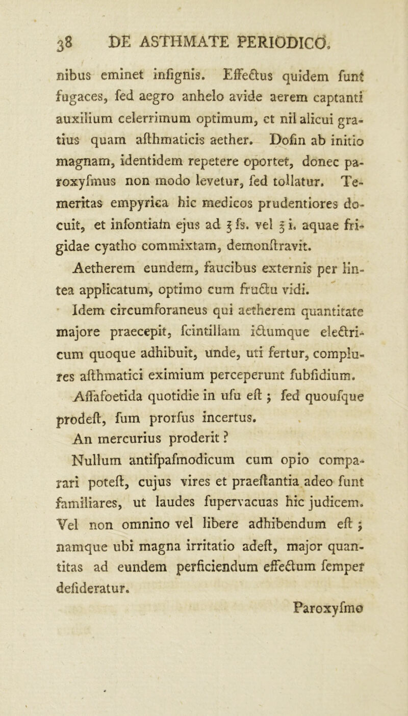 nibus eminet infignis. Effedus quidem funt fugaces, fed aegro anhelo avide aerem captanti auxilium celerrimum optimum, ct nil alicui gra- tius quam afthmaticis aether. Dofin ab initio magnam, identidem repetere oportet, donec pa- roxyfmus non modo levetur, fed tollatur. Te- meritas empyrica hic medicos prudentiores do- cuit, et infontiain ejus ad \ fs. vel 3 i. aquae fri- gidae cyatho commixtam, demonftravit. Aetherem eundem, faucibus externis per lin- tea applicatum, optimo cum frudu vidi. Idem circumforaneus qui aetherem quantitate majore praecepit, fcintiliam idumque eledri- cum quoque adhibuit, unde, uti fertur, complu- res afthmatici eximium perceperunt fubfidium. Affafoetida quotidie in ufu eft $ fed quoufque prodeft, fum prorfus incertus. An mercurius proderit ? Nullum antifpafinodicum cum opio compa- rari poteft, cujus vires et praedantia adeo funt familiares, ut laudes fupervacuas hic judicem. Vel non omnino vel libere adhibendum eft \ namque ubi magna irritatio adeft, major quan- titas ad eundem perficiendum effedum femper defideratur. Paroxyfmo