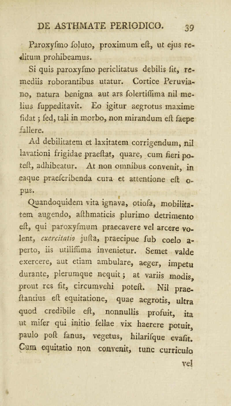 Paroxyfmo foluto, proximum e(t, ut ejus re- ditum prohibeamus. Si quis paroxyfmo periclitatus debilis fit, re- mediis roborantibus utatur. Cortice Peruvia- no, natura benigna aut ars folertiffima nil me- lius fuppeditavit. Eo igitur aegrotus maxime fidat •> fed, tali in morbo, non mirandum eft faepe fallere. Ad debilitatem et laxitatem corrigendum, nil lavationi frigidae praeftat, quare, cum fieri po« teft, adhibeatur. At non omnibus convenit, in eaque praefcribenda cura et attentione eft o- pus. Quandoquidem vita ignava, otiofa, mobilita- tem augendo, afthmaticis plurimo detrimento eft, qui paroxyfmum praecavere vel arcere vo- lent, exercitatio jufta, praecipue fub coelo a- perto, iis utiliinma invenietur. Semet valde exercere, aut etiam ambulare, aeger, impetu durante, plerumque nequit; at variis modis, prout res fit, circumvehi poteft. Nil prae- ftancius eft equitatione, quae aegrotis, ultra quod credibile eft, nonnullis profuit, ita ut rnifer qui initio fellae vix haerere potuit, paulo poft fanus, vegetus, hilarifque evafit. Cum equitatio non convenit, tunc curriculo ( ve! % - <