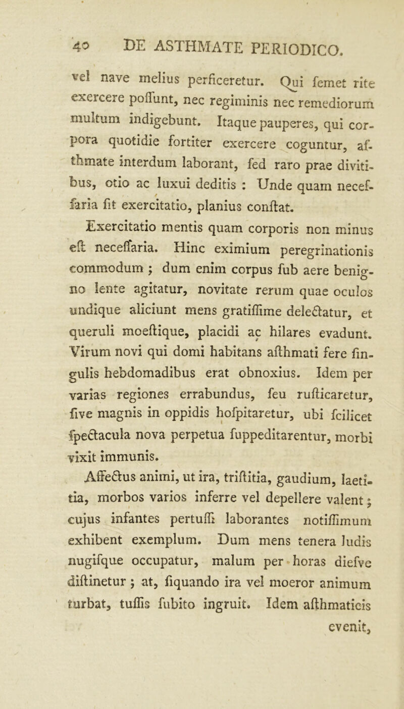 t nave melius perficeretur. Qui femet rite exercere poffunt, nec regiminis nec remediorum multum indigebunt. Itaque pauperes, qui cor- pora quotidie fortiter exercere coguntur, af- thmate interdum laborant, fed raro prae diviti- bus, otio ac luxui deditis : Unde quam necef- faria fit exercitatio, planius conflat. Exercitatio mentis quam corporis non minus cft necelfaria. rlinc eximium peregrinationis commodum ; dum enim corpus fub aere benig- no lente agitatur, novitate rerum quae oculos undique aliciunt mens gratiffime dele&atur, et queruli moeftique, placidi ac hilares evadunt. Virum novi qui domi habitans aflhmati fere fin- gulis hebdomadibus erat obnoxius. Idem per varias regiones errabundus, feu rufticaretur, five magnis in oppidis hofpitaretur, ubi fcilicet fpe&acula nova perpetua fuppeditarentur, morbi vixit immunis. Affe&us animi, ut ira, triflitia, gaudium, laeti- tia, morbos varios inferre vel depellere valent; cujus infantes pertudi laborantes notiffnnum exhibent exemplum. Dum mens tenera ludis nugifque occupatur, malum per horas diefve diftinetur ; at, fiquando ira vel moeror animum turbat, tuflis fubito ingruit. Idem aflhmaticis evenit,