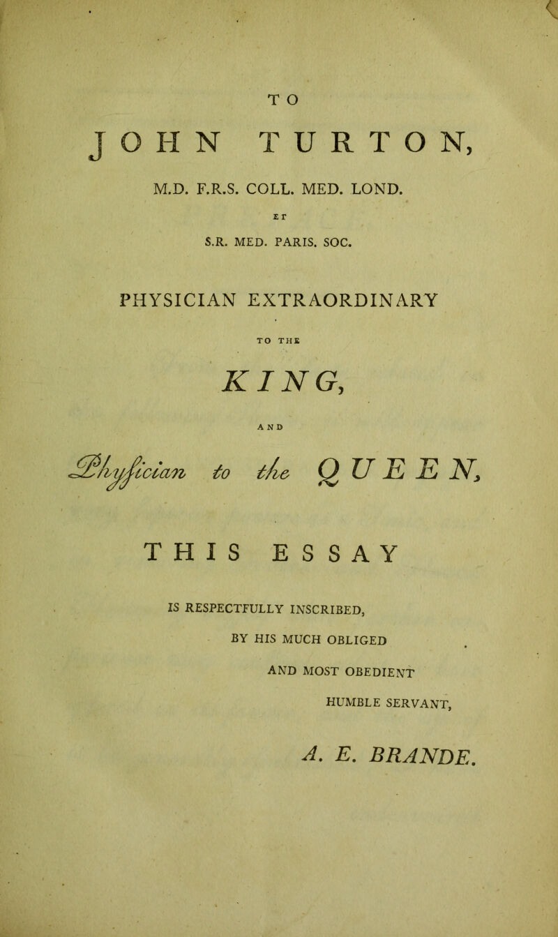 JOHN T U R T O N, M.D. F.R.S. COLL. MED. LOND. ir S.R. MED. PARIS. SOC. < PHYSICIAN EXTRAORDINARY TO THE KING, AND to t/i& QUEEN, THIS ESSAY IS RESPECTFULLY INSCRIBED, BY HIS MUCH OBLIGED AND MOST OBEDIENT HUMBLE SERVANT, A. E. BRANDE
