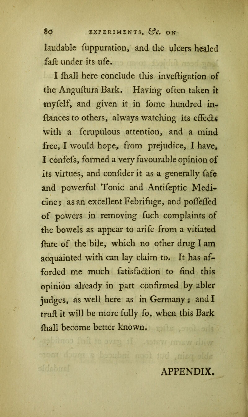 laudable fuppuration, and the ulcers healed faft under its ufe. I fliall here conclude this investigation of the Anguftura Bark. Having often taken it myfelf, and given it in fome hundred in- fiances to others, always watching its effects with a fcrupulous attention, and a mind free, I would hope, from prejudice, I have, I confefs, formed a very favourable opinion of its virtues, and confider it as a generally fafc and powerful Tonic and Antifeptic Medi- cine; as an excellent Febrifuge, and poflelTed of powers in removing fuch complaints of the bowels as appear to arife from a vitiated ftate of the bile, which no other drug I am acquainted with can lay claim to. It has af- forded me much fatisfadtion to find this opinion already in part confirmed by abler judges, as well here as in Germany; and I truft it will be more fully fo, when this Bark fhall become better known. APPENDIX.