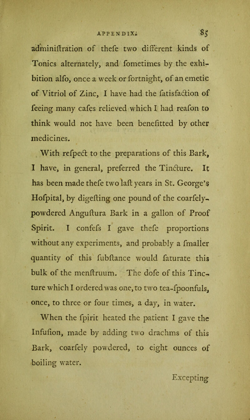 adminiftration of thefe two different kinds of Tonics alternately, and fometimes by the exhi- bition alfo, once a week or fortnight, of an emetic of Vitriol of Zinc, I have had the fatisfadlion of feeing many cafes relieved which I had reafon to think would not have been benefitted by other medicines. With refpedt to the preparations of this Bark, I have, in general, preferred the Tincture. It has been made thefe two laft years in St. George’s Hofpital, by digefting one pound of the coarfely- powdered Anguftura Bark in a gallon of Proof Spirit. I confefs I gave thefe proportions without any experiments, and probably a fmaller quantity of this fubflance would faturate this bulk of the menftruum. The dofe of this Tinc- ture which I ordered was one, to two tea-fpoonfuls, once, to three or four times, a day, in water. W'hen the fpirit heated the patient I gave the Infufion, made by adding two drachms of this Bark, coarfely powdered, to eight ounces of boiling water. Excepting