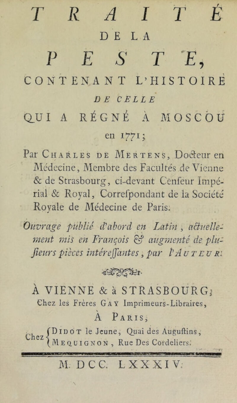 DELA P E S T E, CONTENANT L’HISTOIRE DE CELLE Q_UI A RÉGNÉ À MOSCOU en 1771; Par Charles de Mertens, Docteur en Médecine, Membre des Facultés de Vienne & de Strasbourg, ci-devant Cenfeur Impé- rial & Royal, Correfpondant de la Société Royale de Médecine de Paris. Ouvrage publié d'abord en Latin , aéiuelle- rnent rnis en François &' augmenté de plu- jîeurs pièces mtéreffantes, par P Au T eu r: À VIENNE & à STRASBOURG,’ Chez les Frères Gay Imprimeurs-Libraires, A Paris, (DID O T le Jeune, Quai des Auï^uftins, wilCZ \ ** (i\lEQ.uiGNON, Rue Des Cordeliers; ——1^——a——WW——M—g—a—